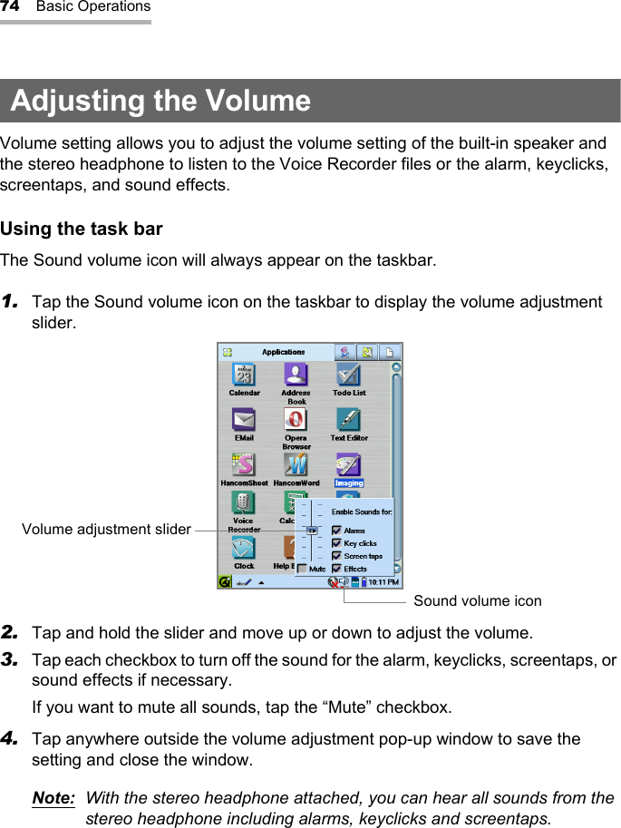 74 Basic OperationsAdjusting the VolumeVolume setting allows you to adjust the volume setting of the built-in speaker and the stereo headphone to listen to the Voice Recorder files or the alarm, keyclicks, screentaps, and sound effects.Using the task barThe Sound volume icon will always appear on the taskbar.1. Tap the Sound volume icon on the taskbar to display the volume adjustment slider.2. Tap and hold the slider and move up or down to adjust the volume.3. Tap each checkbox to turn off the sound for the alarm, keyclicks, screentaps, or sound effects if necessary.If you want to mute all sounds, tap the “Mute” checkbox.4. Tap anywhere outside the volume adjustment pop-up window to save the setting and close the window.Note: With the stereo headphone attached, you can hear all sounds from the stereo headphone including alarms, keyclicks and screentaps.Volume adjustment sliderSound volume icon 