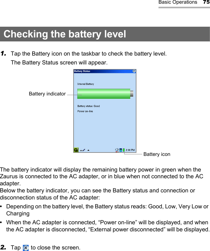 Basic Operations 75Checking the battery level1. Tap the Battery icon on the taskbar to check the battery level.The Battery Status screen will appear.The battery indicator will display the remaining battery power in green when the Zaurus is connected to the AC adapter, or in blue when not connected to the AC adapter.Below the battery indicator, you can see the Battery status and connection or disconnection status of the AC adapter:•Depending on the battery level, the Battery status reads: Good, Low, Very Low or Charging•When the AC adapter is connected, “Power on-line” will be displayed, and when the AC adapter is disconnected, “External power disconnected” will be displayed.2. Tap   to close the screen.Battery indicatorBattery icon