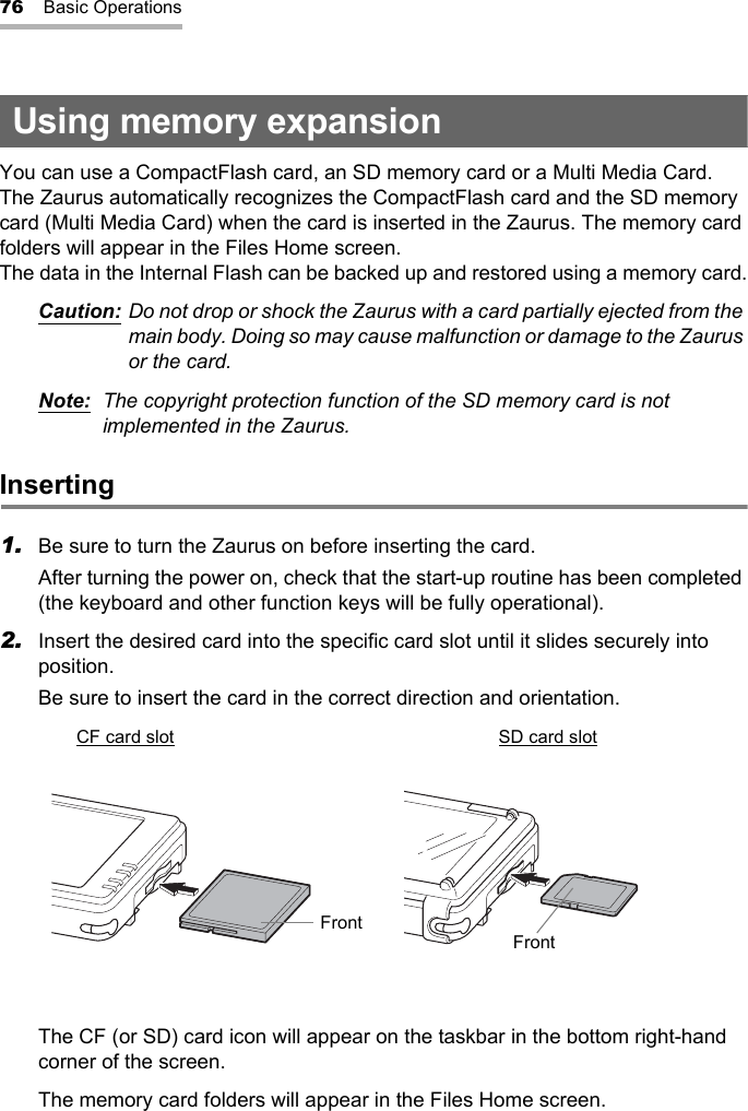 76 Basic OperationsUsing memory expansionYou can use a CompactFlash card, an SD memory card or a Multi Media Card.The Zaurus automatically recognizes the CompactFlash card and the SD memory card (Multi Media Card) when the card is inserted in the Zaurus. The memory card folders will appear in the Files Home screen.The data in the Internal Flash can be backed up and restored using a memory card.Caution: Do not drop or shock the Zaurus with a card partially ejected from the main body. Doing so may cause malfunction or damage to the Zaurus or the card.Note: The copyright protection function of the SD memory card is not implemented in the Zaurus.Inserting1. Be sure to turn the Zaurus on before inserting the card.After turning the power on, check that the start-up routine has been completed (the keyboard and other function keys will be fully operational).2. Insert the desired card into the specific card slot until it slides securely into position.Be sure to insert the card in the correct direction and orientation.The CF (or SD) card icon will appear on the taskbar in the bottom right-hand corner of the screen.The memory card folders will appear in the Files Home screen.CF card slot SD card slotFront Front