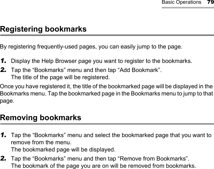 Basic Operations 79Registering bookmarksBy registering frequently-used pages, you can easily jump to the page.1. Display the Help Browser page you want to register to the bookmarks.2. Tap the “Bookmarks” menu and then tap “Add Bookmark”.The title of the page will be registered.Once you have registered it, the title of the bookmarked page will be displayed in the Bookmarks menu. Tap the bookmarked page in the Bookmarks menu to jump to that page.Removing bookmarks1. Tap the “Bookmarks” menu and select the bookmarked page that you want to remove from the menu.The bookmarked page will be displayed.2. Tap the “Bookmarks” menu and then tap “Remove from Bookmarks”.The bookmark of the page you are on will be removed from bookmarks.