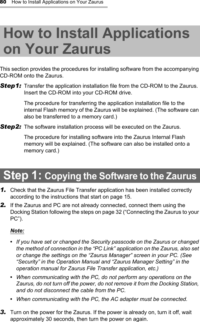 80 How to Install Applications on Your ZaurusHow to Install Applications on Your ZaurusThis section provides the procedures for installing software from the accompanying CD-ROM onto the Zaurus.Step1: Transfer the application installation file from the CD-ROM to the Zaurus. Insert the CD-ROM into your CD-ROM drive.The procedure for transferring the application installation file to the internal Flash memory of the Zaurus will be explained. (The software can also be transferred to a memory card.)Step2: The software installation process will be executed on the Zaurus.The procedure for installing software into the Zaurus Internal Flash memory will be explained. (The software can also be installed onto a memory card.)Step 1: Copying the Software to the Zaurus1. Check that the Zaurus File Transfer application has been installed correctly according to the instructions that start on page 15.2. If the Zaurus and PC are not already connected, connect them using the Docking Station following the steps on page 32 (“Connecting the Zaurus to your PC”).Note:•  If you have set or changed the Security passcode on the Zaurus or changed the method of connection in the “PC Link” application on the Zaurus, also set or change the settings on the “Zaurus Manager” screen in your PC. (See “Security” in the Operation Manual and “Zaurus Manager Setting” in the operation manual for Zaurus File Transfer application, etc.)•  When communicating with the PC, do not perform any operations on the Zaurus, do not turn off the power, do not remove it from the Docking Station, and do not disconnect the cable from the PC.•  When communicating with the PC, the AC adapter must be connected.3. Turn on the power for the Zaurus. If the power is already on, turn it off, wait approximately 30 seconds, then turn the power on again.