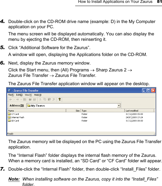 How to Install Applications on Your Zaurus 814. Double-click on the CD-ROM drive name (example: D) in the My Computer application on your PC.The menu screen will be displayed automatically. You can also display the menu by ejecting the CD-ROM, then reinserting it.5. Click “Additional Software for the Zaurus”.A window will open, displaying the Applications folder on the CD-ROM.6. Next, display the Zaurus memory window.Click the Start menu, then (All) Programs → Sharp Zaurus 2 → Zaurus File Transfer → Zaurus File Transfer.The Zaurus File Transfer application window will appear on the desktop.The Zaurus memory will be displayed on the PC using the Zaurus File Transfer application.The “Internal Flash” folder displays the internal flash memory of the Zaurus. When a memory card is installed, an “SD Card” or “CF Card” folder will appear.7. Double-click the “Internal Flash” folder, then double-click “Install_Files” folder.Note: When installing software on the Zaurus, copy it into the “Install_Files” folder.