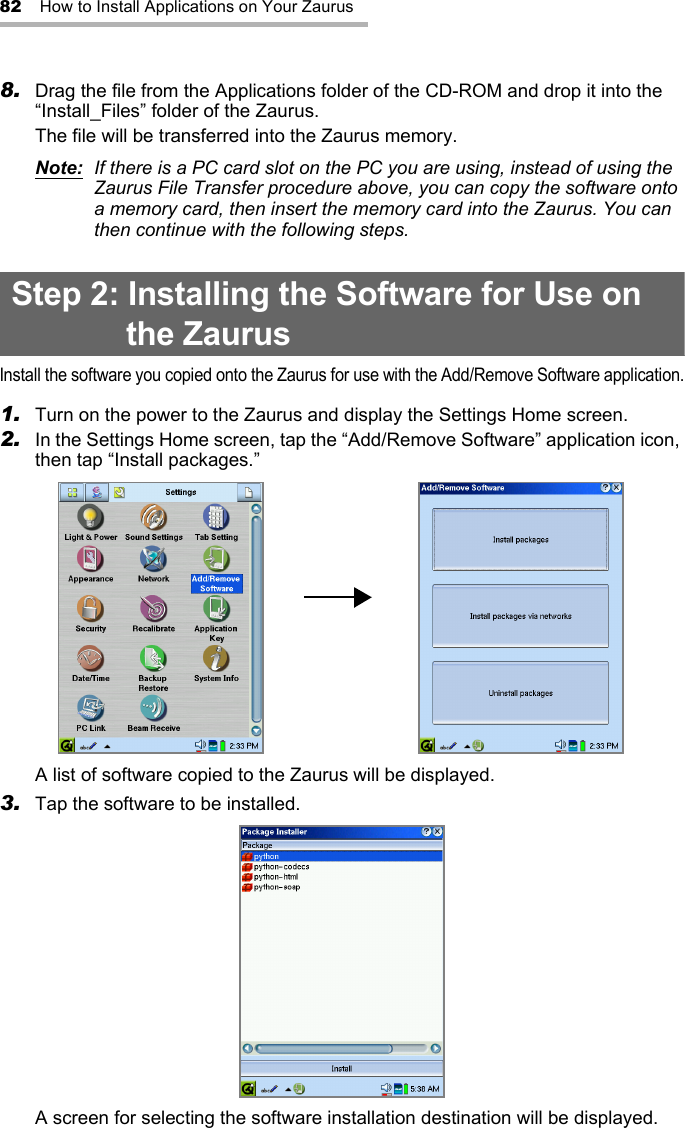 82 How to Install Applications on Your Zaurus8. Drag the file from the Applications folder of the CD-ROM and drop it into the “Install_Files” folder of the Zaurus.The file will be transferred into the Zaurus memory.Note:  If there is a PC card slot on the PC you are using, instead of using the Zaurus File Transfer procedure above, you can copy the software onto a memory card, then insert the memory card into the Zaurus. You can then continue with the following steps.Step 2: Installing the Software for Use on the ZaurusInstall the software you copied onto the Zaurus for use with the Add/Remove Software application.1. Turn on the power to the Zaurus and display the Settings Home screen.2. In the Settings Home screen, tap the “Add/Remove Software” application icon, then tap “Install packages.”A list of software copied to the Zaurus will be displayed.3. Tap the software to be installed.A screen for selecting the software installation destination will be displayed.