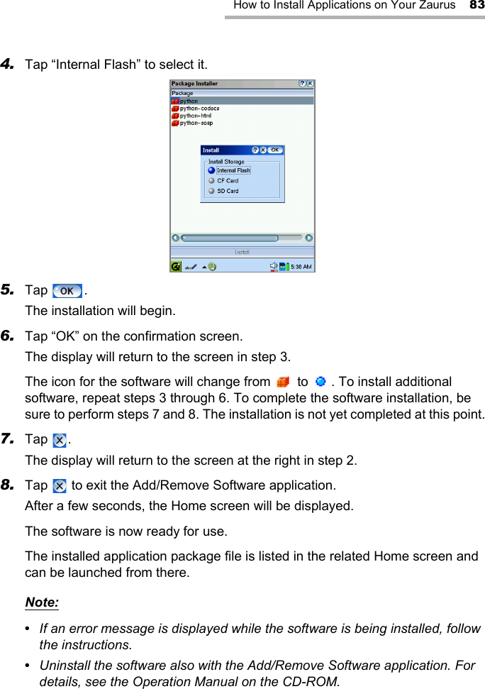 How to Install Applications on Your Zaurus 834. Tap “Internal Flash” to select it.5. Tap .The installation will begin.6. Tap “OK” on the confirmation screen.The display will return to the screen in step 3.The icon for the software will change from   to  . To install additional software, repeat steps 3 through 6. To complete the software installation, be sure to perform steps 7 and 8. The installation is not yet completed at this point.7. Tap .The display will return to the screen at the right in step 2.8. Tap   to exit the Add/Remove Software application.After a few seconds, the Home screen will be displayed.The software is now ready for use.The installed application package file is listed in the related Home screen and can be launched from there.Note:•  If an error message is displayed while the software is being installed, follow the instructions.•  Uninstall the software also with the Add/Remove Software application. For details, see the Operation Manual on the CD-ROM.