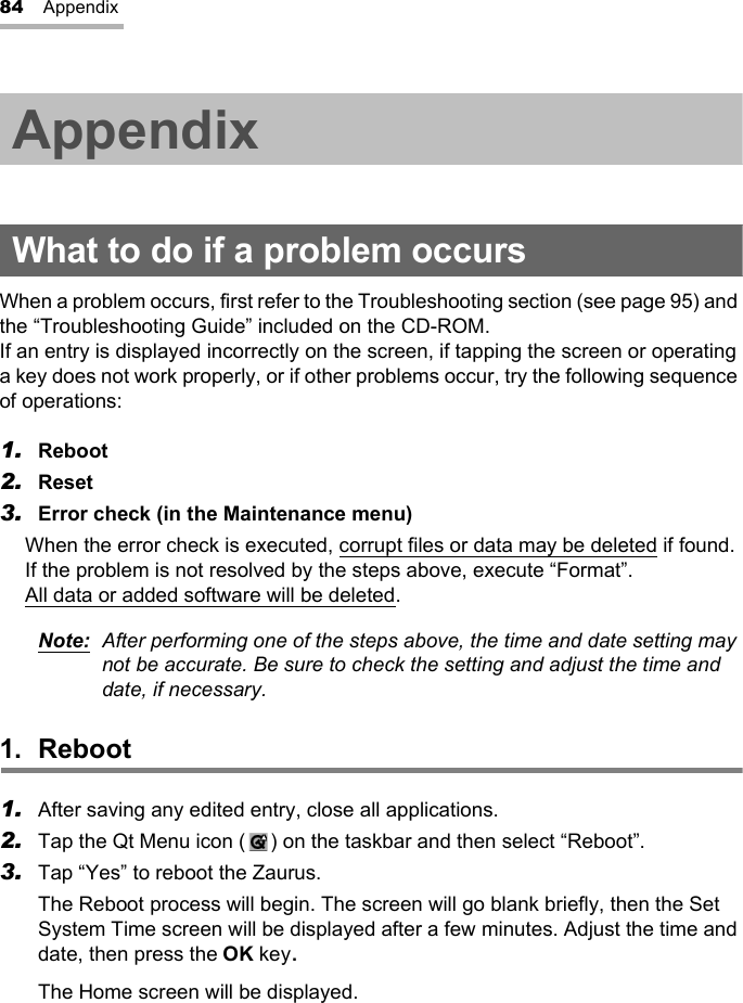 84 AppendixAppendixWhat to do if a problem occursWhen a problem occurs, first refer to the Troubleshooting section (see page 95) and the “Troubleshooting Guide” included on the CD-ROM.If an entry is displayed incorrectly on the screen, if tapping the screen or operating a key does not work properly, or if other problems occur, try the following sequence of operations:1. Reboot2. Reset3. Error check (in the Maintenance menu)When the error check is executed, corrupt files or data may be deleted if found.If the problem is not resolved by the steps above, execute “Format”.All data or added software will be deleted.Note: After performing one of the steps above, the time and date setting may not be accurate. Be sure to check the setting and adjust the time and date, if necessary.1. Reboot1. After saving any edited entry, close all applications.2. Tap the Qt Menu icon ( ) on the taskbar and then select “Reboot”.3. Tap “Yes” to reboot the Zaurus.The Reboot process will begin. The screen will go blank briefly, then the Set System Time screen will be displayed after a few minutes. Adjust the time and date, then press the OK key.The Home screen will be displayed.