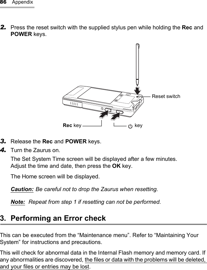 86 Appendix2. Press the reset switch with the supplied stylus pen while holding the Rec and POWER keys.3. Release the Rec and POWER keys.4. Turn the Zaurus on.The Set System Time screen will be displayed after a few minutes. Adjust the time and date, then press the OK key.The Home screen will be displayed.Caution: Be careful not to drop the Zaurus when resetting.Note: Repeat from step 1 if resetting can not be performed.3. Performing an Error checkThis can be executed from the “Maintenance menu”. Refer to “Maintaining Your System” for instructions and precautions.This will check for abnormal data in the Internal Flash memory and memory card. If any abnormalities are discovered, the files or data with the problems will be deleted, and your files or entries may be lost.Reset switchRec key  key