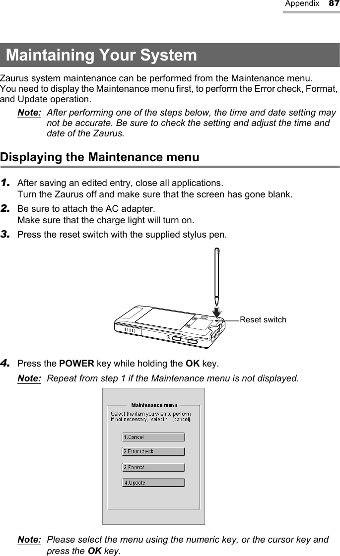 Appendix 87Maintaining Your SystemZaurus system maintenance can be performed from the Maintenance menu.You need to display the Maintenance menu first, to perform the Error check, Format, and Update operation.Note:  After performing one of the steps below, the time and date setting may not be accurate. Be sure to check the setting and adjust the time and date of the Zaurus.Displaying the Maintenance menu1. After saving an edited entry, close all applications. Turn the Zaurus off and make sure that the screen has gone blank.2. Be sure to attach the AC adapter.Make sure that the charge light will turn on.3. Press the reset switch with the supplied stylus pen.4. Press the POWER key while holding the OK key.Note: Repeat from step 1 if the Maintenance menu is not displayed.Note:  Please select the menu using the numeric key, or the cursor key and press the OK key.Reset switch
