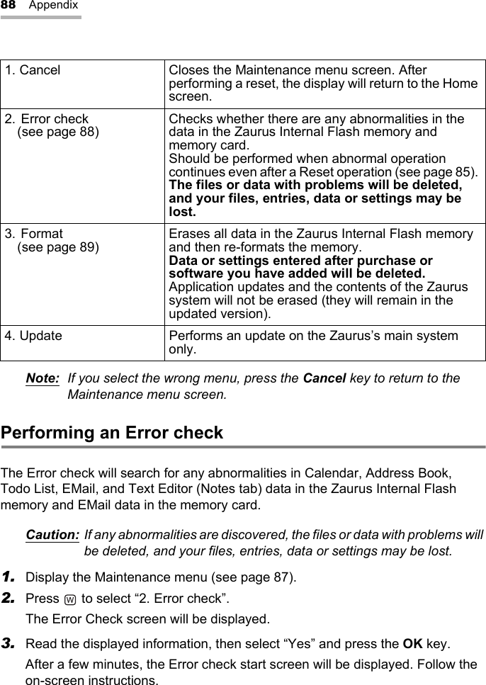 88 AppendixNote: If you select the wrong menu, press the Cancel key to return to the Maintenance menu screen.Performing an Error checkThe Error check will search for any abnormalities in Calendar, Address Book, Todo List, EMail, and Text Editor (Notes tab) data in the Zaurus Internal Flash memory and EMail data in the memory card.Caution: If any abnormalities are discovered, the files or data with problems will be deleted, and your files, entries, data or settings may be lost.1. Display the Maintenance menu (see page 87).2. Press   to select “2. Error check”.The Error Check screen will be displayed.3. Read the displayed information, then select “Yes” and press the OK key.After a few minutes, the Error check start screen will be displayed. Follow the on-screen instructions.1. Cancel Closes the Maintenance menu screen. After performing a reset, the display will return to the Home screen.2. Error check (see page 88) Checks whether there are any abnormalities in the data in the Zaurus Internal Flash memory and memory card.Should be performed when abnormal operation continues even after a Reset operation (see page 85). The files or data with problems will be deleted, and your files, entries, data or settings may be lost.3. Format (see page 89) Erases all data in the Zaurus Internal Flash memory and then re-formats the memory.Data or settings entered after purchase or software you have added will be deleted.Application updates and the contents of the Zaurus system will not be erased (they will remain in the updated version).4. Update Performs an update on the Zaurus’s main system only.