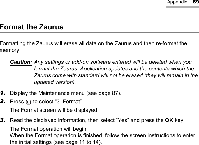 Appendix 89Format the ZaurusFormatting the Zaurus will erase all data on the Zaurus and then re-format the memory.Caution: Any settings or add-on software entered will be deleted when you format the Zaurus. Application updates and the contents which the Zaurus come with standard will not be erased (they will remain in the updated version).1. Display the Maintenance menu (see page 87).2. Press   to select “3. Format”.The Format screen will be displayed.3. Read the displayed information, then select “Yes” and press the OK key.The Format operation will begin.When the Format operation is finished, follow the screen instructions to enter the initial settings (see page 11 to 14).
