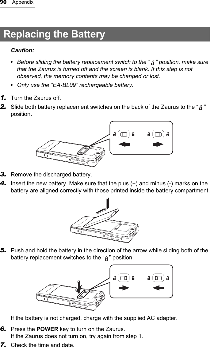 90 AppendixReplacing the BatteryCaution:•  Before sliding the battery replacement switch to the “ ” position, make sure that the Zaurus is turned off and the screen is blank. If this step is not observed, the memory contents may be changed or lost.•  Only use the “EA-BL09” rechargeable battery.1. Turn the Zaurus off.2. Slide both battery replacement switches on the back of the Zaurus to the “ ” position.3. Remove the discharged battery.4. Insert the new battery. Make sure that the plus (+) and minus (-) marks on the battery are aligned correctly with those printed inside the battery compartment.5. Push and hold the battery in the direction of the arrow while sliding both of the battery replacement switches to the “ ” position.If the battery is not charged, charge with the supplied AC adapter.6. Press the POWER key to turn on the Zaurus.If the Zaurus does not turn on, try again from step 1.7. Check the time and date.