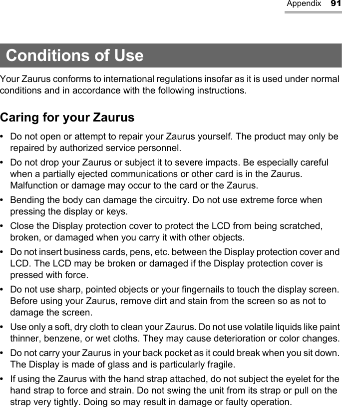 Appendix 91Conditions of UseYour Zaurus conforms to international regulations insofar as it is used under normal conditions and in accordance with the following instructions.Caring for your Zaurus•Do not open or attempt to repair your Zaurus yourself. The product may only be repaired by authorized service personnel.•Do not drop your Zaurus or subject it to severe impacts. Be especially careful when a partially ejected communications or other card is in the Zaurus. Malfunction or damage may occur to the card or the Zaurus.•Bending the body can damage the circuitry. Do not use extreme force when pressing the display or keys.•Close the Display protection cover to protect the LCD from being scratched, broken, or damaged when you carry it with other objects.•Do not insert business cards, pens, etc. between the Display protection cover and LCD. The LCD may be broken or damaged if the Display protection cover is pressed with force.•Do not use sharp, pointed objects or your fingernails to touch the display screen. Before using your Zaurus, remove dirt and stain from the screen so as not to damage the screen.•Use only a soft, dry cloth to clean your Zaurus. Do not use volatile liquids like paint thinner, benzene, or wet cloths. They may cause deterioration or color changes.•Do not carry your Zaurus in your back pocket as it could break when you sit down. The Display is made of glass and is particularly fragile.•If using the Zaurus with the hand strap attached, do not subject the eyelet for the hand strap to force and strain. Do not swing the unit from its strap or pull on the strap very tightly. Doing so may result in damage or faulty operation.