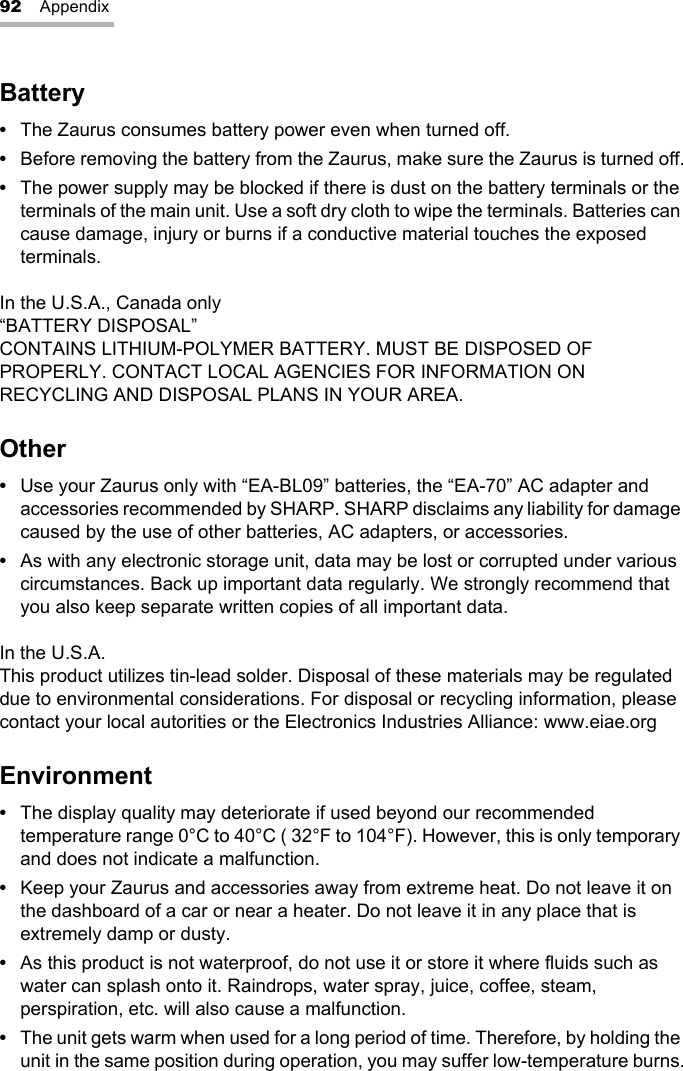 92 AppendixBattery•The Zaurus consumes battery power even when turned off.•Before removing the battery from the Zaurus, make sure the Zaurus is turned off.•The power supply may be blocked if there is dust on the battery terminals or the terminals of the main unit. Use a soft dry cloth to wipe the terminals. Batteries can cause damage, injury or burns if a conductive material touches the exposed terminals.In the U.S.A., Canada only“BATTERY DISPOSAL” CONTAINS LITHIUM-POLYMER BATTERY. MUST BE DISPOSED OF PROPERLY. CONTACT LOCAL AGENCIES FOR INFORMATION ON RECYCLING AND DISPOSAL PLANS IN YOUR AREA.Other•Use your Zaurus only with “EA-BL09” batteries, the “EA-70” AC adapter and accessories recommended by SHARP. SHARP disclaims any liability for damage caused by the use of other batteries, AC adapters, or accessories.•As with any electronic storage unit, data may be lost or corrupted under various circumstances. Back up important data regularly. We strongly recommend that you also keep separate written copies of all important data.In the U.S.A.This product utilizes tin-lead solder. Disposal of these materials may be regulated due to environmental considerations. For disposal or recycling information, please contact your local autorities or the Electronics Industries Alliance: www.eiae.orgEnvironment•The display quality may deteriorate if used beyond our recommended temperature range 0°C to 40°C ( 32°F to 104°F). However, this is only temporary and does not indicate a malfunction.•Keep your Zaurus and accessories away from extreme heat. Do not leave it on the dashboard of a car or near a heater. Do not leave it in any place that is extremely damp or dusty.•As this product is not waterproof, do not use it or store it where fluids such as water can splash onto it. Raindrops, water spray, juice, coffee, steam, perspiration, etc. will also cause a malfunction.•The unit gets warm when used for a long period of time. Therefore, by holding the unit in the same position during operation, you may suffer low-temperature burns.