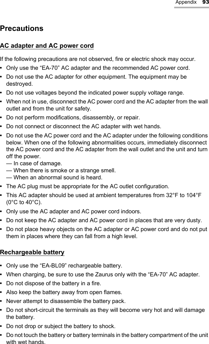 Appendix 93PrecautionsAC adapter and AC power cordIf the following precautions are not observed, fire or electric shock may occur.•Only use the “EA-70” AC adapter and the recommended AC power cord.•Do not use the AC adapter for other equipment. The equipment may be destroyed.•Do not use voltages beyond the indicated power supply voltage range.•When not in use, disconnect the AC power cord and the AC adapter from the wall outlet and from the unit for safety.•Do not perform modifications, disassembly, or repair.•Do not connect or disconnect the AC adapter with wet hands.•Do not use the AC power cord and the AC adapter under the following conditions below. When one of the following abnormalities occurs, immediately disconnect the AC power cord and the AC adapter from the wall outlet and the unit and turn off the power.— In case of damage.— When there is smoke or a strange smell.— When an abnormal sound is heard.•The AC plug must be appropriate for the AC outlet configuration.•This AC adapter should be used at ambient temperatures from 32°F to 104°F (0°C to 40°C).•Only use the AC adapter and AC power cord indoors.•Do not keep the AC adapter and AC power cord in places that are very dusty.•Do not place heavy objects on the AC adapter or AC power cord and do not put them in places where they can fall from a high level.Rechargeable battery•Only use the “EA-BL09” rechargeable battery.•When charging, be sure to use the Zaurus only with the “EA-70” AC adapter.•Do not dispose of the battery in a fire.•Also keep the battery away from open flames.•Never attempt to disassemble the battery pack.•Do not short-circuit the terminals as they will become very hot and will damage the battery.•Do not drop or subject the battery to shock.•Do not touch the battery or battery terminals in the battery compartment of the unit with wet hands.