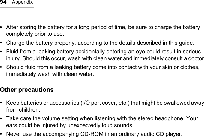 94 Appendix•After storing the battery for a long period of time, be sure to charge the battery completely prior to use.•Charge the battery properly, according to the details described in this guide.•Fluid from a leaking battery accidentally entering an eye could result in serious injury. Should this occur, wash with clean water and immediately consult a doctor.•Should fluid from a leaking battery come into contact with your skin or clothes, immediately wash with clean water.Other precautions•Keep batteries or accessories (I/O port cover, etc.) that might be swallowed away from children.•Take care the volume setting when listening with the stereo headphone. Your ears could be injured by unexpectedly loud sounds.•Never use the accompanying CD-ROM in an ordinary audio CD player.