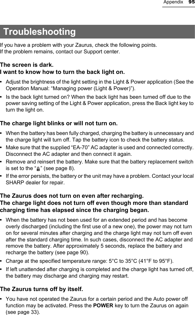 Appendix 95TroubleshootingIf you have a problem with your Zaurus, check the following points.If the problem remains, contact our Support center.The screen is dark.I want to know how to turn the back light on.•Adjust the brightness of the light setting in the Light &amp; Power application (See the Operation Manual: “Managing power (Light &amp; Power)”).•Is the back light turned on? When the back light has been turned off due to the power saving setting of the Light &amp; Power application, press the Back light key to turn the light on.The charge light blinks or will not turn on.•When the battery has been fully charged, charging the battery is unnecessary and the charge light will turn off. Tap the battery icon to check the battery status.•Make sure that the supplied “EA-70” AC adapter is used and connected correctly. Disconnect the AC adapter and then connect it again.•Remove and reinsert the battery. Make sure that the battery replacement switch is set to the “ ” (see page 8).•If the error persists, the battery or the unit may have a problem. Contact your local SHARP dealer for repair.The Zaurus does not turn on even after recharging. The charge light does not turn off even though more than standard charging time has elapsed since the charging began.•When the battery has not been used for an extended period and has become overly discharged (including the first use of a new one), the power may not turn on for several minutes after charging and the charge light may not turn off even after the standard charging time. In such cases, disconnect the AC adapter and remove the battery. After approximately 5 seconds, replace the battery and recharge the battery (see page 90).•Charge at the specified temperature range: 5°C to 35°C (41°F to 95°F).•If left unattended after charging is completed and the charge light has turned off, the battery may discharge and charging may restart.The Zaurus turns off by itself.•You have not operated the Zaurus for a certain period and the Auto power off function may be activated. Press the POWER key to turn the Zaurus on again (see page 33).