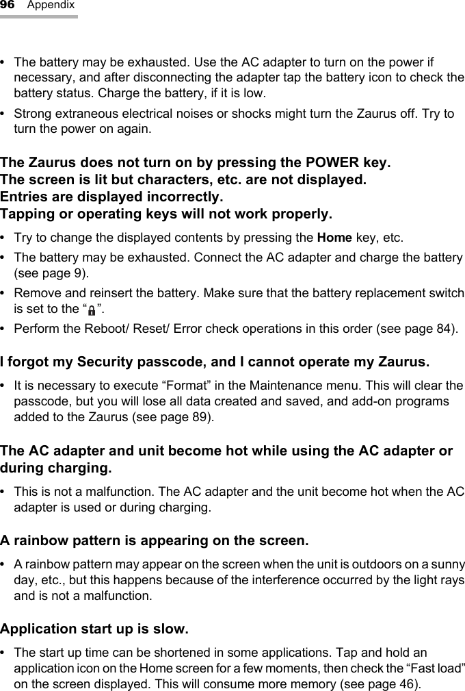 96 Appendix•The battery may be exhausted. Use the AC adapter to turn on the power if necessary, and after disconnecting the adapter tap the battery icon to check the battery status. Charge the battery, if it is low.•Strong extraneous electrical noises or shocks might turn the Zaurus off. Try to turn the power on again.The Zaurus does not turn on by pressing the POWER key. The screen is lit but characters, etc. are not displayed.Entries are displayed incorrectly.Tapping or operating keys will not work properly.•Try to change the displayed contents by pressing the Home key, etc.•The battery may be exhausted. Connect the AC adapter and charge the battery (see page 9).•Remove and reinsert the battery. Make sure that the battery replacement switch is set to the “ ”.•Perform the Reboot/ Reset/ Error check operations in this order (see page 84).I forgot my Security passcode, and I cannot operate my Zaurus.•It is necessary to execute “Format” in the Maintenance menu. This will clear the passcode, but you will lose all data created and saved, and add-on programs added to the Zaurus (see page 89).The AC adapter and unit become hot while using the AC adapter or during charging.•This is not a malfunction. The AC adapter and the unit become hot when the AC adapter is used or during charging.A rainbow pattern is appearing on the screen.•A rainbow pattern may appear on the screen when the unit is outdoors on a sunny day, etc., but this happens because of the interference occurred by the light rays and is not a malfunction.Application start up is slow.•The start up time can be shortened in some applications. Tap and hold an application icon on the Home screen for a few moments, then check the “Fast load” on the screen displayed. This will consume more memory (see page 46).