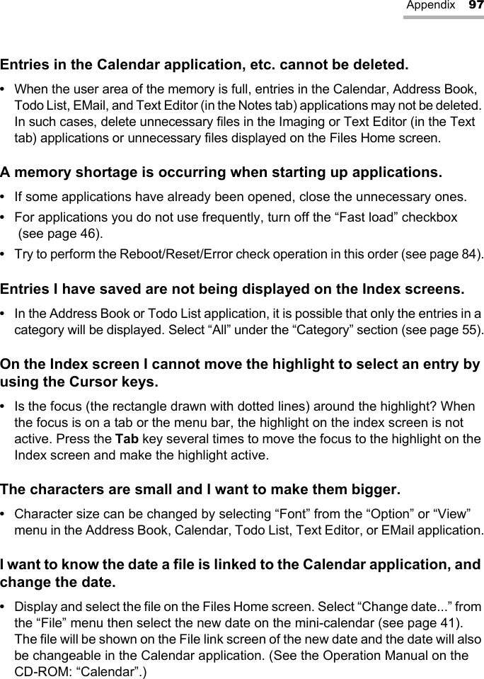 Appendix 97Entries in the Calendar application, etc. cannot be deleted.•When the user area of the memory is full, entries in the Calendar, Address Book, Todo List, EMail, and Text Editor (in the Notes tab) applications may not be deleted. In such cases, delete unnecessary files in the Imaging or Text Editor (in the Text tab) applications or unnecessary files displayed on the Files Home screen.A memory shortage is occurring when starting up applications.•If some applications have already been opened, close the unnecessary ones.•For applications you do not use frequently, turn off the “Fast load” checkbox (see page 46).•Try to perform the Reboot/Reset/Error check operation in this order (see page 84).Entries I have saved are not being displayed on the Index screens.•In the Address Book or Todo List application, it is possible that only the entries in a category will be displayed. Select “All” under the “Category” section (see page 55).On the Index screen I cannot move the highlight to select an entry by using the Cursor keys.•Is the focus (the rectangle drawn with dotted lines) around the highlight? When the focus is on a tab or the menu bar, the highlight on the index screen is not active. Press the Tab key several times to move the focus to the highlight on the Index screen and make the highlight active.The characters are small and I want to make them bigger.•Character size can be changed by selecting “Font” from the “Option” or “View” menu in the Address Book, Calendar, Todo List, Text Editor, or EMail application.I want to know the date a file is linked to the Calendar application, and change the date.•Display and select the file on the Files Home screen. Select “Change date...” from the “File” menu then select the new date on the mini-calendar (see page 41). The file will be shown on the File link screen of the new date and the date will also be changeable in the Calendar application. (See the Operation Manual on the CD-ROM: “Calendar”.)