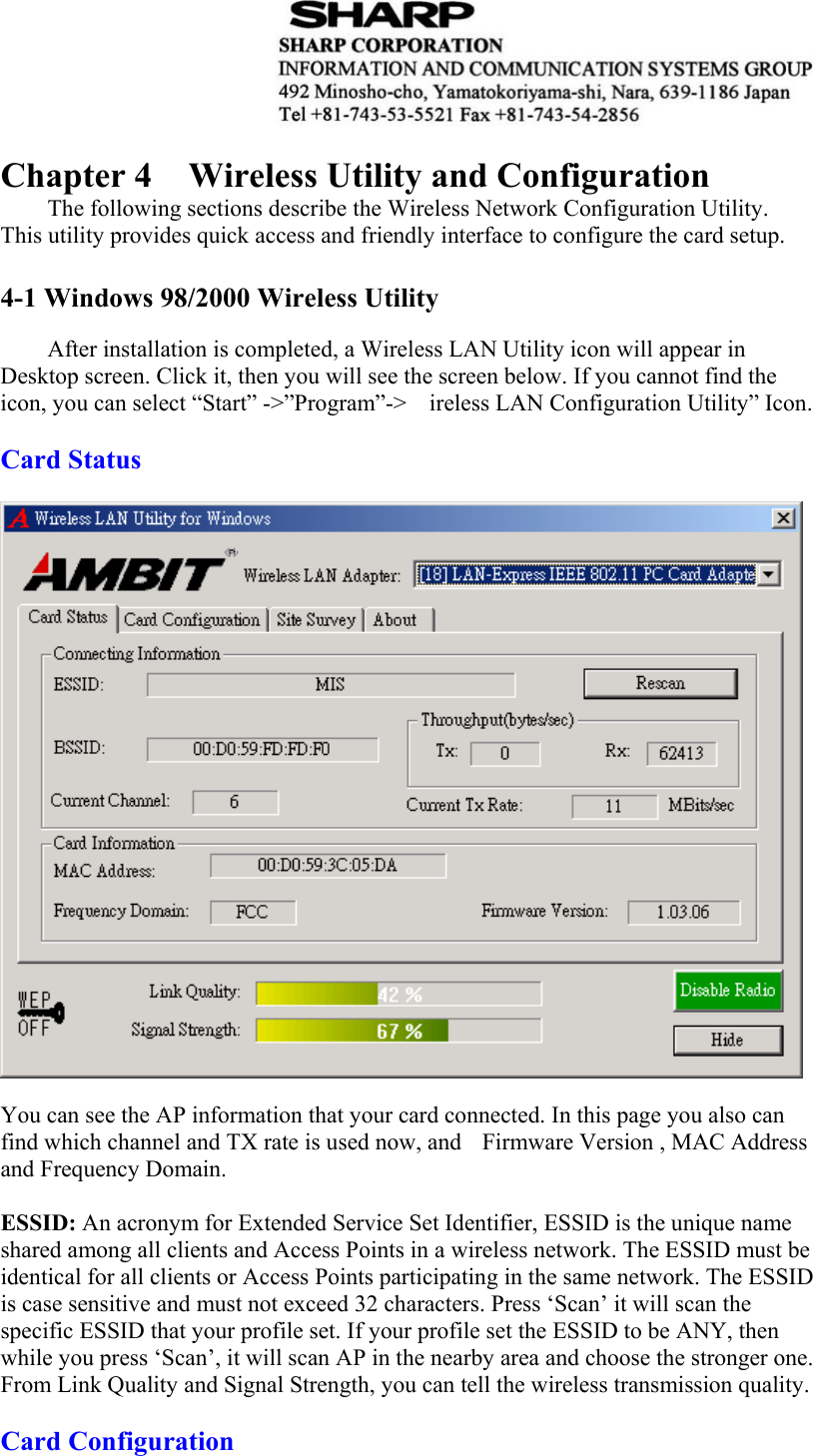   Chapter 4  Wireless Utility and Configuration The following sections describe the Wireless Network Configuration Utility. This utility provides quick access and friendly interface to configure the card setup.  4-1 Windows 98/2000 Wireless Utility    After installation is completed, a Wireless LAN Utility icon will appear in Desktop screen. Click it, then you will see the screen below. If you cannot find the icon, you can select “Start” -&gt;”Program”-&gt;ireless LAN Configuration Utility” Icon.  Card Status     You can see the AP information that your card connected. In this page you also can find which channel and TX rate is used now, and    Firmware Version , MAC Address and Frequency Domain.  ESSID: An acronym for Extended Service Set Identifier, ESSID is the unique name shared among all clients and Access Points in a wireless network. The ESSID must be identical for all clients or Access Points participating in the same network. The ESSID is case sensitive and must not exceed 32 characters. Press ‘Scan’ it will scan the specific ESSID that your profile set. If your profile set the ESSID to be ANY, then while you press ‘Scan’, it will scan AP in the nearby area and choose the stronger one. From Link Quality and Signal Strength, you can tell the wireless transmission quality.  Card Configuration   