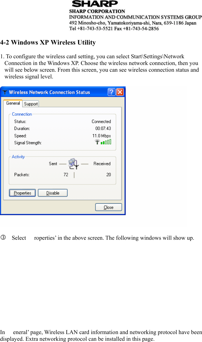   4-2 Windows XP Wireless Utility    1. To configure the wireless card setting, you can select Start\Settings\Network Connection in the Windows XP. Choose the wireless network connection, then you will see below screen. From this screen, you can see wireless connection status and wireless signal level.    e Select  roperties’ in the above screen. The following windows will show up.              In  eneral’ page, Wireless LAN card information and networking protocol have been displayed. Extra networking protocol can be installed in this page.    