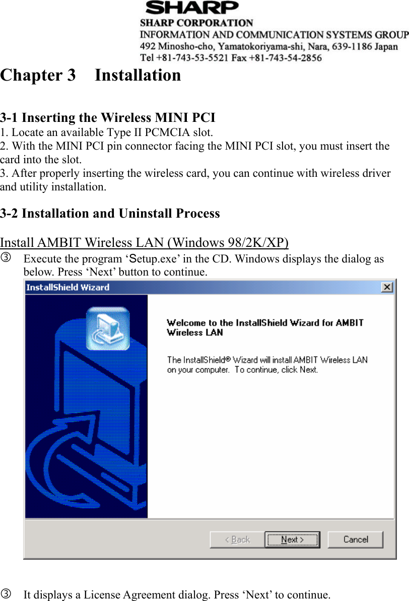  Chapter 3  Installation     3-1 Inserting the Wireless MINI PCI 1. Locate an available Type II PCMCIA slot. 2. With the MINI PCI pin connector facing the MINI PCI slot, you must insert the card into the slot.   3. After properly inserting the wireless card, you can continue with wireless driver and utility installation.  3-2 Installation and Uninstall Process  Install AMBIT Wireless LAN (Windows 98/2K/XP) e Execute the program ‘Setup.exe’ in the CD. Windows displays the dialog as below. Press ‘Next’ button to continue.    e It displays a License Agreement dialog. Press ‘Next’ to continue.  