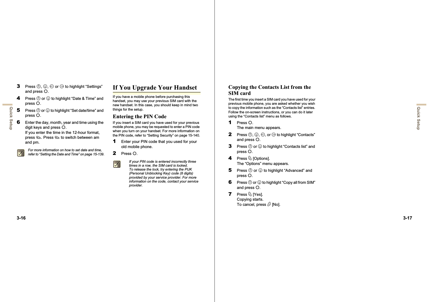 3-16Quick Setup3Press a,b,c or d to highlight “Settings” and press B.4Press a or b to highlight “Date &amp; Time” and press B.5Press a or b to highlight “Set date/time” and press B.6Enter the day, month, year and time using the digit keys and press B.If you enter the time in the 12-hour format, press P. Press P to switch between am and pm.If You Upgrade Your HandsetIf you have a mobile phone before purchasing this handset, you may use your previous SIM card with the new handset. In this case, you should keep in mind two things for the setup.Entering the PIN CodeIf you insert a SIM card you have used for your previous mobile phone, you may be requested to enter a PIN code when you turn on your handset. For more information on the PIN code, refer to “Setting Security” on page 15-140.1Enter your PIN code that you used for your old mobile phone.2Press B.For more information on how to set date and time, refer to “Setting the Date and Time” on page 15-139.If your PIN code is entered incorrectly three times in a row, the SIM card is locked.To release the lock, try entering the PUK (Personal Unblocking Key) code (8 digits) provided by your service provider. For more information on the code, contact your service provider.3-17Quick SetupCopying the Contacts List from the SIM cardThe first time you insert a SIM card you have used for your previous mobile phone, you are asked whether you wish to copy the information such as the “Contacts list” entries. Follow the on-screen instructions, or you can do it later using the “Contacts list” menu as follows.1Press B.The main menu appears.2Press a,b,c, or d to highlight “Contacts” and press B.3Press a or b to highlight “Contacts list” and press B.4Press C [Options].The “Options” menu appears.5Press a or b to highlight “Advanced” and press B.6Press a or b to highlight “Copy all from SIM” and press B.7Press C [Yes].Copying starts.To cancel, press A [No].