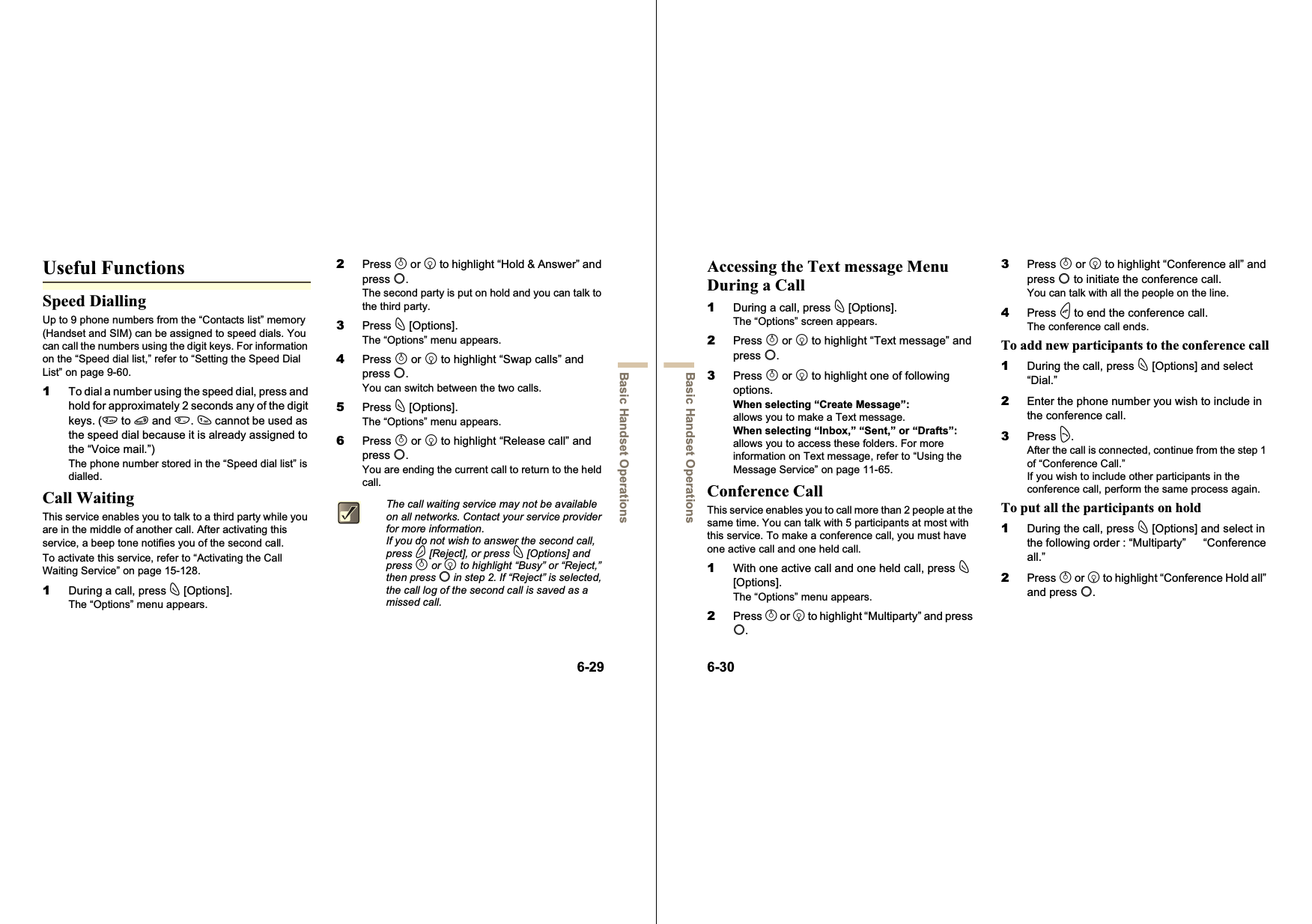 6-29Basic Handset OperationsUseful FunctionsSpeed DiallingUp to 9 phone numbers from the “Contacts list” memory (Handset and SIM) can be assigned to speed dials. You can call the numbers using the digit keys. For information on the “Speed dial list,” refer to “Setting the Speed Dial List” on page 9-60.1To dial a number using the speed dial, press and hold for approximately 2 seconds any of the digit keys. (H to O and Q.G cannot be used as the speed dial because it is already assigned to the “Voice mail.”)The phone number stored in the “Speed dial list” is dialled.Call WaitingThis service enables you to talk to a third party while you are in the middle of another call. After activating this service, a beep tone notifies you of the second call.To activate this service, refer to “Activating the Call Waiting Service” on page 15-128.1During a call, press C [Options].The “Options” menu appears.2Press a or b to highlight “Hold &amp; Answer” and press B.The second party is put on hold and you can talk to the third party.3Press C [Options].The “Options” menu appears.4Press a or b to highlight “Swap calls” and press B.You can switch between the two calls.5Press C [Options].The “Options” menu appears.6Press a or b to highlight “Release call” and press B.You are ending the current call to return to the held call.The call waiting service may not be available on all networks. Contact your service provider for more information.If you do not wish to answer the second call, press A [Reject], or press C [Options] and press a or b to highlight “Busy” or “Reject,” then press B in step 2. If “Reject” is selected, the call log of the second call is saved as a missed call.6-30Basic Handset OperationsAccessing the Text message Menu During a Call1During a call, press C [Options].The “Options” screen appears.2Press a or b to highlight “Text message” and press B.3Press a or b to highlight one of following options.When selecting “Create Message”:allows you to make a Text message.When selecting “Inbox,” “Sent,” or “Drafts”:allows you to access these folders. For more information on Text message, refer to “Using the Message Service” on page 11-65.Conference CallThis service enables you to call more than 2 people at the same time. You can talk with 5 participants at most with this service. To make a conference call, you must have one active call and one held call.1With one active call and one held call, press C[Options].The “Options” menu appears.2Press a or b to highlight “Multiparty” and press B.3Press a or b to highlight “Conference all” and press B to initiate the conference call.You can talk with all the people on the line.4Press F to end the conference call.The conference call ends.To add new participants to the conference call1During the call, press C [Options] and select “Dial.”2Enter the phone number you wish to include in the conference call.3Press D.After the call is connected, continue from the step 1 of “Conference Call.”If you wish to include other participants in the conference call, perform the same process again.To put all the participants on hold1During the call, press C [Options] and select in the following order : “Multiparty”   “Conference all.”2Press a or b to highlight “Conference Hold all” and press B.