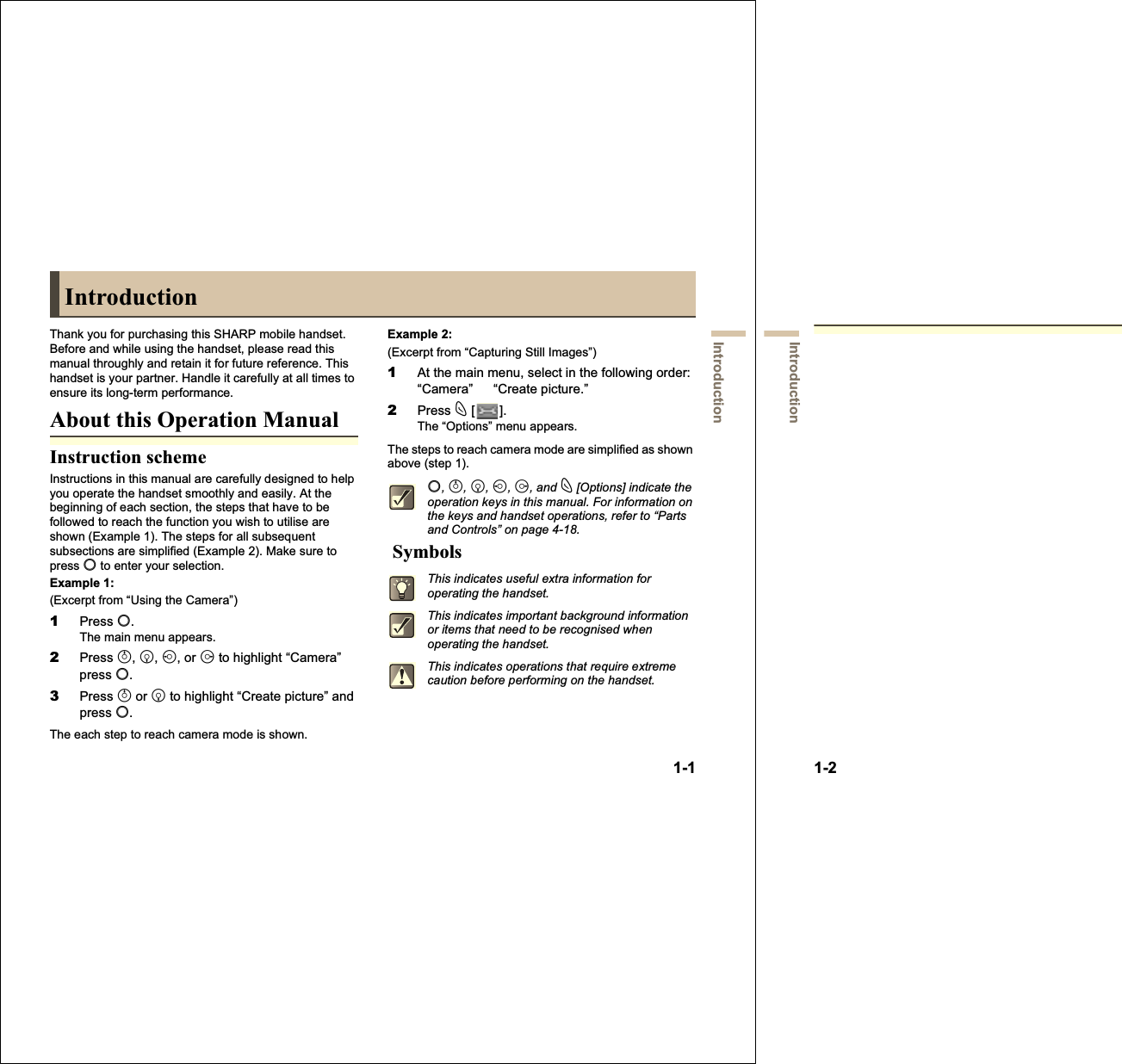 1-1IntroductionIntroductionThank you for purchasing this SHARP mobile handset. Before and while using the handset, please read this manual throughly and retain it for future reference. This handset is your partner. Handle it carefully at all times to ensure its long-term performance.About this Operation ManualInstruction schemeInstructions in this manual are carefully designed to help you operate the handset smoothly and easily. At the beginning of each section, the steps that have to be followed to reach the function you wish to utilise are shown (Example 1). The steps for all subsequent subsections are simplified (Example 2). Make sure to press B to enter your selection.Example 1:(Excerpt from “Using the Camera”)1Press B.The main menu appears.2Press a,b,c, or d to highlight “Camera” press B.3Press a or b to highlight “Create picture” and press B.The each step to reach camera mode is shown.Example 2:(Excerpt from “Capturing Still Images”)1At the main menu, select in the following order: “Camera”   “Create picture.”2Press C [].The “Options” menu appears.The steps to reach camera mode are simplified as shown above (step 1). SymbolsB,a,b,c,d, and C [Options] indicate the operation keys in this manual. For information on the keys and handset operations, refer to “Parts and Controls” on page 4-18.This indicates useful extra information for operating the handset.This indicates important background information or items that need to be recognised when operating the handset.This indicates operations that require extreme caution before performing on the handset.1-2IntroductionNOTICEWe strongly recommend that you keep separate permanent written records of all important data. Data may be lost or altered in virtually any electronic memory product under certain circumstances. Therefore, we assume no responsibility for data lost or otherwise rendered unusable, whether as a result of improper use, repairs, defects, battery replacement, use after the specified battery life has expired or any other cause.We assume no responsibility, directly or indirectly, for financial losses or claims from third parties resulting from the use of this product and any of its functions, such as stolen credit card numbers, the loss or alteration of stored data, etc.All company and/or product names are trademarks and/or registered trademarks of their respective holders.Screen layouts illustrated in this operation manual may differ from those on the handset.The information described in this operation manual is subject to change without notice.All the functions described in this operation manual may not be supported by all networks.We assume no responsibility for contents, information, etc. downloaded from the network.The CGS-LCD is a world advanced technology product, giving you fine picture quality. Occasionally, a few black or bright pixels may appear on the screen. Please note that this will not have any impact on any of the features or performance.CopyrightAccording to copyright laws, the reproduction, alteration and use of material which is protected by copyright (music, pictures, etc.) is only permitted for personal or private use. If the user is not in possession of more extensive copyrights or has not received the explicit permission from the copyright owner to reproduce, alter or use a copy which has been made or modified in this way, this is considered to be a violation of the copyright laws and gives the copyright owner the right to claim for damages. For this reason, avoid the illegal use of material which is protected by copyright.Windows is a registered trademark of Microsoft Corporation in the United States and/or other countries.