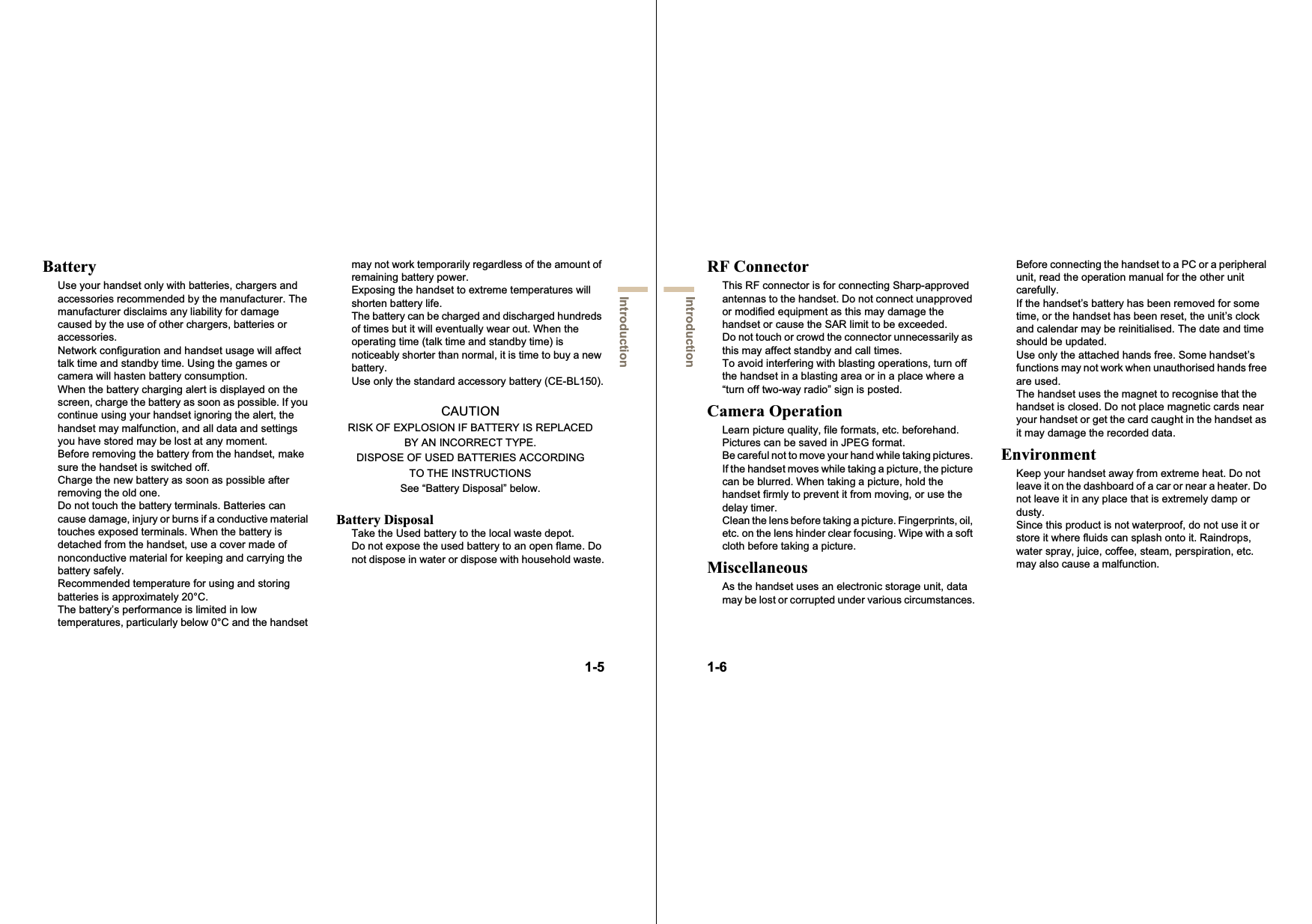 1-5IntroductionBatteryUse your handset only with batteries, chargers and accessories recommended by the manufacturer. The manufacturer disclaims any liability for damage caused by the use of other chargers, batteries or accessories.Network configuration and handset usage will affect talk time and standby time. Using the games or camera will hasten battery consumption.When the battery charging alert is displayed on the screen, charge the battery as soon as possible. If you continue using your handset ignoring the alert, the handset may malfunction, and all data and settings you have stored may be lost at any moment.Before removing the battery from the handset, make sure the handset is switched off.Charge the new battery as soon as possible after removing the old one.Do not touch the battery terminals. Batteries can cause damage, injury or burns if a conductive material touches exposed terminals. When the battery is detached from the handset, use a cover made of nonconductive material for keeping and carrying the battery safely.Recommended temperature for using and storing batteries is approximately 20°C.The battery’s performance is limited in low temperatures, particularly below 0°C and the handset may not work temporarily regardless of the amount of remaining battery power.Exposing the handset to extreme temperatures will shorten battery life.The battery can be charged and discharged hundreds of times but it will eventually wear out. When the operating time (talk time and standby time) is noticeably shorter than normal, it is time to buy a new battery.Use only the standard accessory battery (CE-BL150).CAUTIONRISK OF EXPLOSION IF BATTERY IS REPLACEDBY AN INCORRECT TYPE.DISPOSE OF USED BATTERIES ACCORDINGTO THE INSTRUCTIONSSee “Battery Disposal” below.Battery DisposalTake the Used battery to the local waste depot.Do not expose the used battery to an open flame. Do not dispose in water or dispose with household waste.1-6IntroductionRF ConnectorThis RF connector is for connecting Sharp-approved antennas to the handset. Do not connect unapproved or modified equipment as this may damage the handset or cause the SAR limit to be exceeded.Do not touch or crowd the connector unnecessarily as this may affect standby and call times.To avoid interfering with blasting operations, turn off the handset in a blasting area or in a place where a “turn off two-way radio” sign is posted.Camera OperationLearn picture quality, file formats, etc. beforehand. Pictures can be saved in JPEG format.Be careful not to move your hand while taking pictures. If the handset moves while taking a picture, the picture can be blurred. When taking a picture, hold the handset firmly to prevent it from moving, or use the delay timer.Clean the lens before taking a picture. Fingerprints, oil, etc. on the lens hinder clear focusing. Wipe with a soft cloth before taking a picture.MiscellaneousAs the handset uses an electronic storage unit, data may be lost or corrupted under various circumstances.Before connecting the handset to a PC or a peripheral unit, read the operation manual for the other unit carefully.If the handset’s battery has been removed for some time, or the handset has been reset, the unit’s clock and calendar may be reinitialised. The date and time should be updated.Use only the attached hands free. Some handset’s functions may not work when unauthorised hands free are used.The handset uses the magnet to recognise that the handset is closed. Do not place magnetic cards near your handset or get the card caught in the handset as it may damage the recorded data.EnvironmentKeep your handset away from extreme heat. Do not leave it on the dashboard of a car or near a heater. Do not leave it in any place that is extremely damp or dusty.Since this product is not waterproof, do not use it or store it where fluids can splash onto it. Raindrops, water spray, juice, coffee, steam, perspiration, etc. may also cause a malfunction.