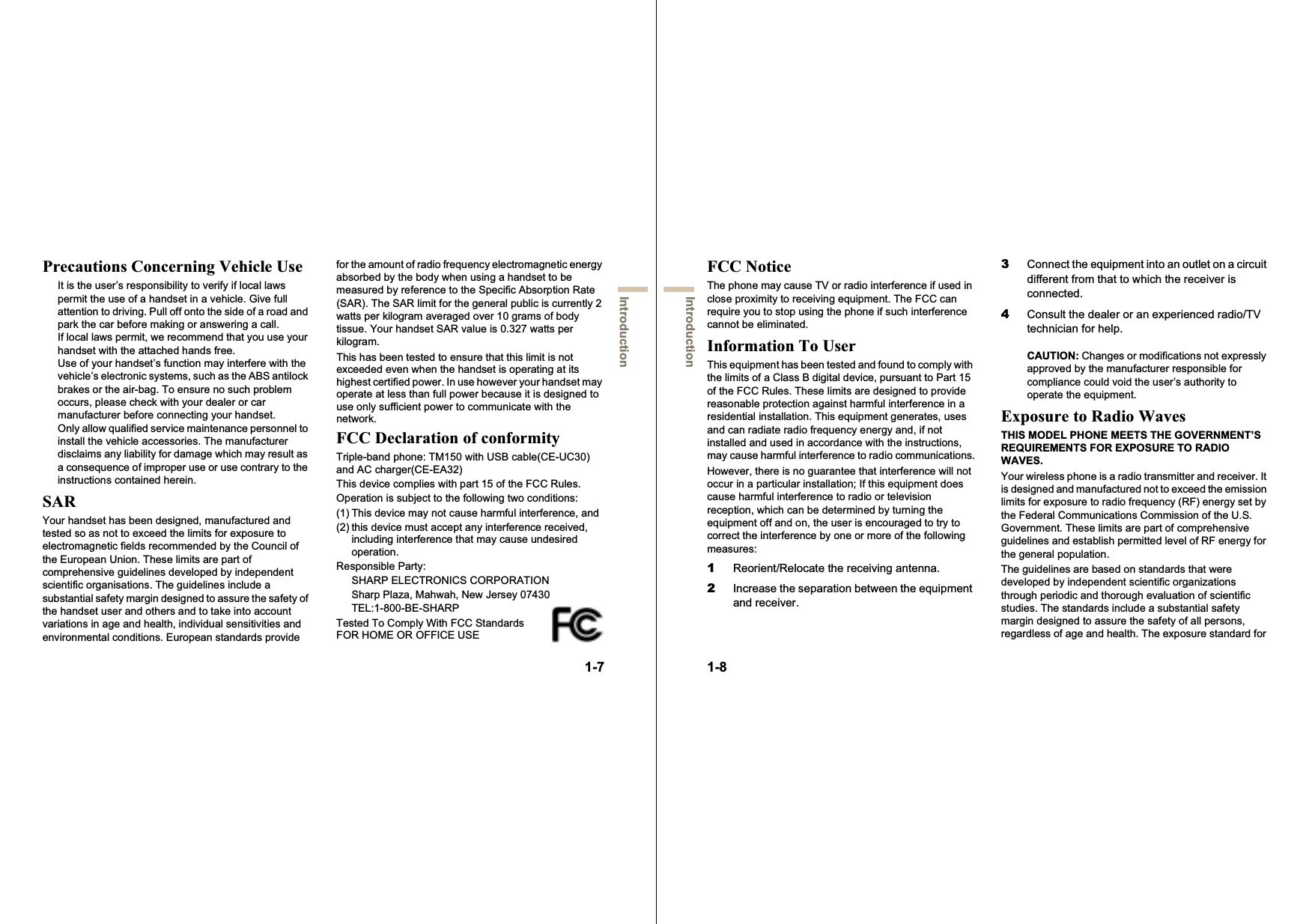1-7IntroductionPrecautions Concerning Vehicle UseIt is the user’s responsibility to verify if local laws permit the use of a handset in a vehicle. Give full attention to driving. Pull off onto the side of a road and park the car before making or answering a call.If local laws permit, we recommend that you use your handset with the attached hands free.Use of your handset’s function may interfere with the vehicle’s electronic systems, such as the ABS antilock brakes or the air-bag. To ensure no such problem occurs, please check with your dealer or car manufacturer before connecting your handset.Only allow qualified service maintenance personnel to install the vehicle accessories. The manufacturer disclaims any liability for damage which may result as a consequence of improper use or use contrary to the instructions contained herein.SARYour handset has been designed, manufactured and tested so as not to exceed the limits for exposure to electromagnetic fields recommended by the Council of the European Union. These limits are part of comprehensive guidelines developed by independent scientific organisations. The guidelines include a substantial safety margin designed to assure the safety of the handset user and others and to take into account variations in age and health, individual sensitivities and environmental conditions. European standards provide for the amount of radio frequency electromagnetic energy absorbed by the body when using a handset to be measured by reference to the Specific Absorption Rate (SAR). The SAR limit for the general public is currently 2 watts per kilogram averaged over 10 grams of body tissue. Your handset SAR value is 0.327 watts per kilogram.This has been tested to ensure that this limit is not exceeded even when the handset is operating at its highest certified power. In use however your handset may operate at less than full power because it is designed to use only sufficient power to communicate with the network.FCC Declaration of conformityTriple-band phone: TM150 with USB cable(CE-UC30) and AC charger(CE-EA32)This device complies with part 15 of the FCC Rules. Operation is subject to the following two conditions: (1) This device may not cause harmful interference, and (2) this device must accept any interference received, including interference that may cause undesired operation.Responsible Party:SHARP ELECTRONICS CORPORATIONSharp Plaza, Mahwah, New Jersey 07430TEL:1-800-BE-SHARPTested To Comply With FCC Standards FOR HOME OR OFFICE USE1-8IntroductionFCC NoticeThe phone may cause TV or radio interference if used in close proximity to receiving equipment. The FCC can require you to stop using the phone if such interference cannot be eliminated.Information To UserThis equipment has been tested and found to comply with the limits of a Class B digital device, pursuant to Part 15 of the FCC Rules. These limits are designed to provide reasonable protection against harmful interference in a residential installation. This equipment generates, uses and can radiate radio frequency energy and, if not installed and used in accordance with the instructions, may cause harmful interference to radio communications.However, there is no guarantee that interference will not occur in a particular installation; If this equipment does cause harmful interference to radio or television reception, which can be determined by turning the equipment off and on, the user is encouraged to try to correct the interference by one or more of the following measures:1Reorient/Relocate the receiving antenna.2Increase the separation between the equipment and receiver.3Connect the equipment into an outlet on a circuit different from that to which the receiver is connected.4Consult the dealer or an experienced radio/TV technician for help.CAUTION: Changes or modifications not expressly approved by the manufacturer responsible for compliance could void the user’s authority to operate the equipment.Exposure to Radio WavesTHIS MODEL PHONE MEETS THE GOVERNMENT’S REQUIREMENTS FOR EXPOSURE TO RADIO WAVES.Your wireless phone is a radio transmitter and receiver. It is designed and manufactured not to exceed the emission limits for exposure to radio frequency (RF) energy set by the Federal Communications Commission of the U.S. Government. These limits are part of comprehensive guidelines and establish permitted level of RF energy for the general population.The guidelines are based on standards that were developed by independent scientific organizations through periodic and thorough evaluation of scientific studies. The standards include a substantial safety margin designed to assure the safety of all persons, regardless of age and health. The exposure standard for 
