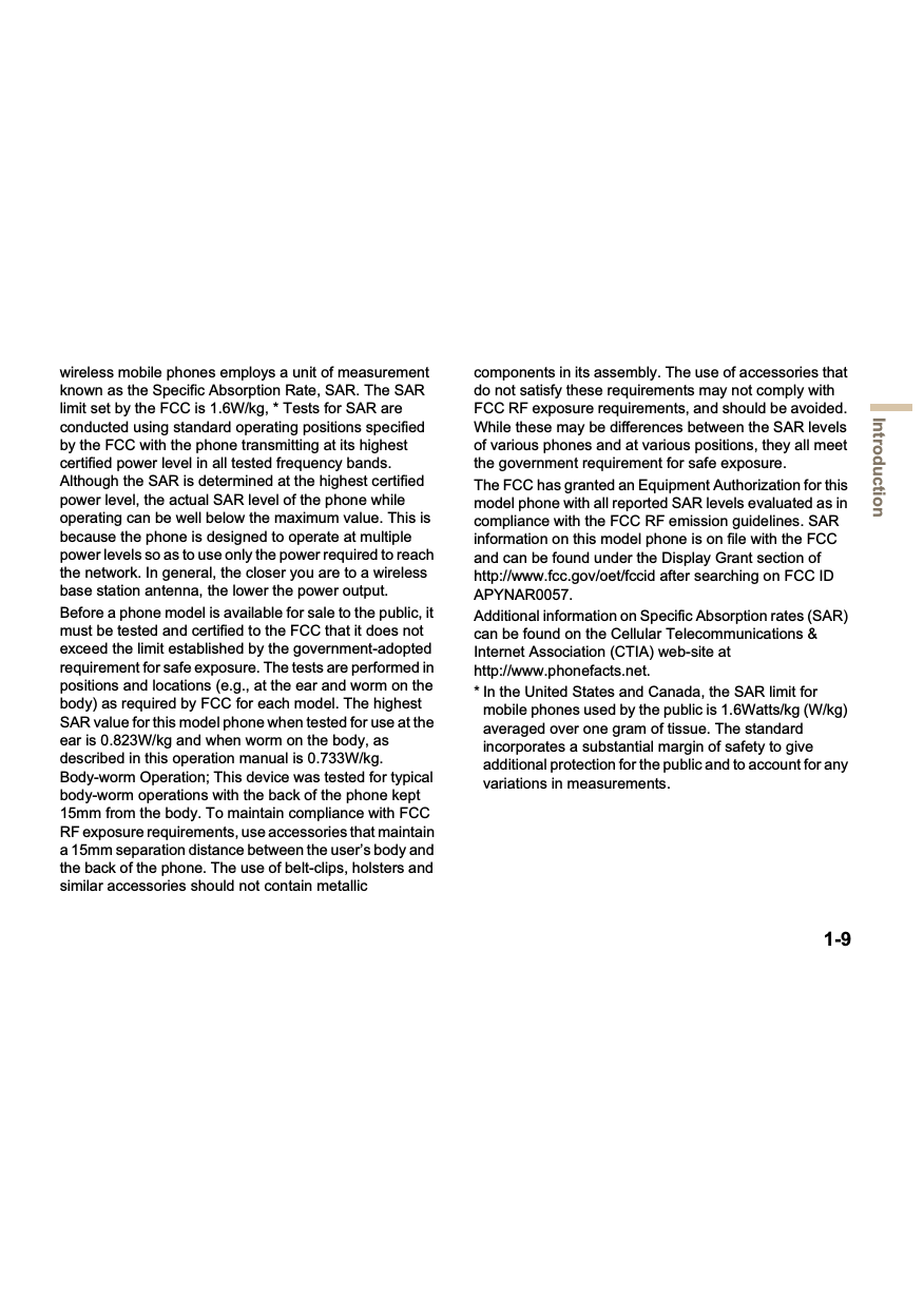 1-9Introductionwireless mobile phones employs a unit of measurement known as the Specific Absorption Rate, SAR. The SAR limit set by the FCC is 1.6W/kg, * Tests for SAR are conducted using standard operating positions specified by the FCC with the phone transmitting at its highest certified power level in all tested frequency bands. Although the SAR is determined at the highest certified power level, the actual SAR level of the phone while operating can be well below the maximum value. This is because the phone is designed to operate at multiple power levels so as to use only the power required to reach the network. In general, the closer you are to a wireless base station antenna, the lower the power output.Before a phone model is available for sale to the public, it must be tested and certified to the FCC that it does not exceed the limit established by the government-adopted requirement for safe exposure. The tests are performed in positions and locations (e.g., at the ear and worm on the body) as required by FCC for each model. The highest SAR value for this model phone when tested for use at the ear is 0.823W/kg and when worm on the body, as described in this operation manual is 0.733W/kg. Body-worm Operation; This device was tested for typical body-worm operations with the back of the phone kept 15mm from the body. To maintain compliance with FCC RF exposure requirements, use accessories that maintain a 15mm separation distance between the user’s body and the back of the phone. The use of belt-clips, holsters and similar accessories should not contain metallic components in its assembly. The use of accessories that do not satisfy these requirements may not comply with FCC RF exposure requirements, and should be avoided. While these may be differences between the SAR levels of various phones and at various positions, they all meet the government requirement for safe exposure. The FCC has granted an Equipment Authorization for this model phone with all reported SAR levels evaluated as in compliance with the FCC RF emission guidelines. SAR information on this model phone is on file with the FCC and can be found under the Display Grant section of http://www.fcc.gov/oet/fccid after searching on FCC ID APYNAR0057.Additional information on Specific Absorption rates (SAR) can be found on the Cellular Telecommunications &amp; Internet Association (CTIA) web-site at http://www.phonefacts.net.* In the United States and Canada, the SAR limit for mobile phones used by the public is 1.6Watts/kg (W/kg) averaged over one gram of tissue. The standard incorporates a substantial margin of safety to give additional protection for the public and to account for any variations in measurements.