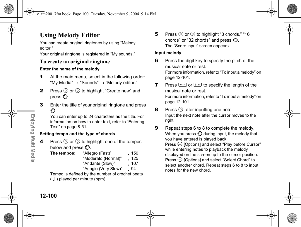 12-100Enjoying Multi MediaUsing Melody EditorYou can create original ringtones by using “Melody editor.”Your original ringtone is registered in “My sounds.”To create an original ringtoneEnter the name of the melody1At the main menu, select in the following order: “My Media” → “Sounds” → “Melody editor.”2Press a or b to highlight “Create new” and press B.3Enter the title of your original ringtone and press B.You can enter up to 24 characters as the title. For information on how to enter text, refer to “Entering Text” on page 8-51.Setting tempo and the type of chords4Press a or b to highlight one of the tempos below and press B.The tempos: “Allegro (Fast)” 150“Moderato (Normal)”  125“Andante (Slow)”  107“Adagio (Very Slow)”  94Tempo is defined by the number of crochet beats ( ) played per minute (bpm).5Press a or b to highlight “8 chords,” “16 chords” or “32 chords” and press B.The “Score input” screen appears.Input melody6Press the digit key to specify the pitch of the musical note or rest.For more information, refer to “To input a melody” on page 12-101.7Press P or R to specify the length of the musical note or rest.For more information, refer to “To input a melody” on page 12-101.8Press d after inputting one note.Input the next note after the cursor moves to the right.9Repeat steps 6 to 8 to complete the melody.When you press B during input, the melody that you have entered is played back.Press C [Options] and select “Play before Cursor” while entering notes to playback the melody displayed on the screen up to the cursor position.Press C [Options] and select “Select Chord” to select another chord. Repeat steps 6 to 8 to input notes for the new chord.e_tm200_7fm.book  Page 100  Tuesday, November 9, 2004  9:14 PM