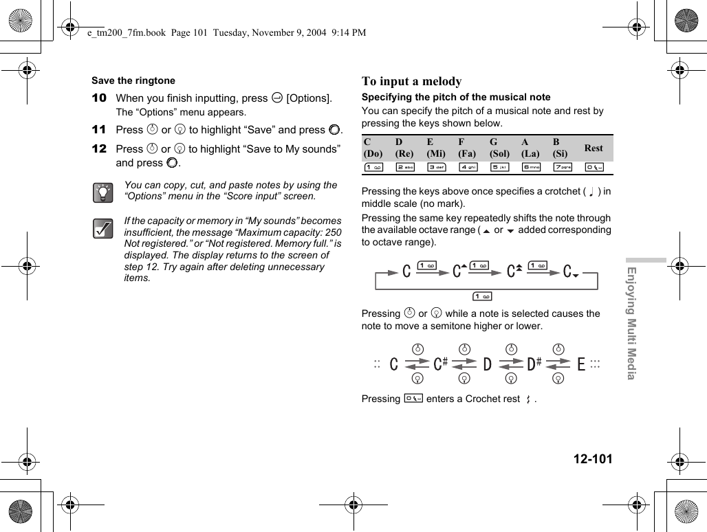 12-101Enjoying Multi MediaSave the ringtone10 When you finish inputting, press C [Options].The “Options” menu appears.11 Press a or b to highlight “Save” and press B.12 Press a or b to highlight “Save to My sounds” and press B.To input a melodySpecifying the pitch of the musical noteYou can specify the pitch of a musical note and rest by pressing the keys shown below.Pressing the keys above once specifies a crotchet ( ) in middle scale (no mark).Pressing the same key repeatedly shifts the note through the available octave range (  or   added corresponding to octave range).Pressing a or b while a note is selected causes the note to move a semitone higher or lower.Pressing Q enters a Crochet rest  .You can copy, cut, and paste notes by using the “Options” menu in the “Score input” screen.If the capacity or memory in “My sounds” becomes insufficient, the message “Maximum capacity: 250 Not registered.” or “Not registered. Memory full.” is displayed. The display returns to the screen of step 12. Try again after deleting unnecessary items.C(Do)D(Re)E(Mi)F(Fa)G(Sol)A(La)B(Si) RestGHIJKLMQGGGGababababe_tm200_7fm.book  Page 101  Tuesday, November 9, 2004  9:14 PM