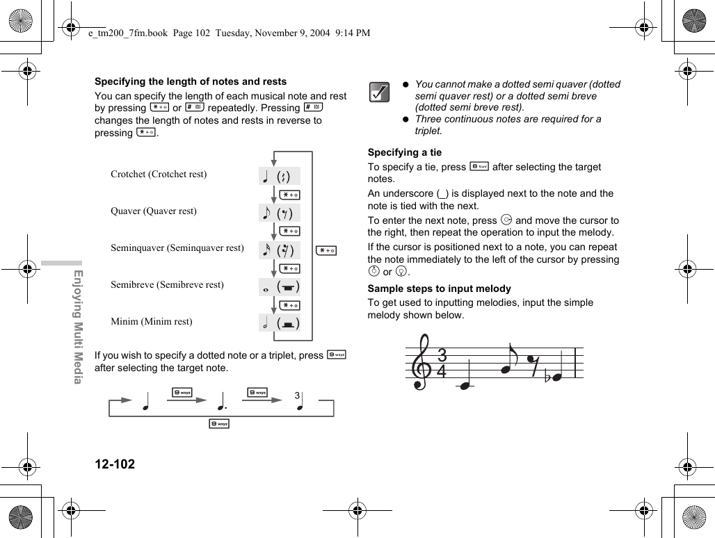 12-102Enjoying Multi MediaSpecifying the length of notes and restsYou can specify the length of each musical note and rest by pressing P or R repeatedly. Pressing R changes the length of notes and rests in reverse to pressing P.If you wish to specify a dotted note or a triplet, press O after selecting the target note.Specifying a tieTo specify a tie, press N after selecting the target notes.An underscore (_) is displayed next to the note and the note is tied with the next.To enter the next note, press d and move the cursor to the right, then repeat the operation to input the melody.If the cursor is positioned next to a note, you can repeat the note immediately to the left of the cursor by pressing a or b.Sample steps to input melodyTo get used to inputting melodies, input the simple melody shown below.PPPPPCrotchet (Crotchet rest)Quaver (Quaver rest)Seminquaver (Seminquaver rest)Semibreve (Semibreve rest)Minim (Minim rest)OOO You cannot make a dotted semi quaver (dotted semi quaver rest) or a dotted semi breve (dotted semi breve rest). Three continuous notes are required for a triplet.e_tm200_7fm.book  Page 102  Tuesday, November 9, 2004  9:14 PM