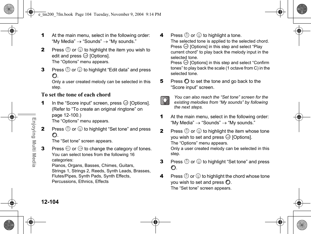 12-104Enjoying Multi Media1At the main menu, select in the following order: “My Media” → “Sounds” → “My sounds.”2Press a or b to highlight the item you wish to edit and press C [Options].The “Options” menu appears.3Press a or b to highlight “Edit data” and press B.Only a user created melody can be selected in this step.To set the tone of each chord1In the “Score input” screen, press C [Options]. (Refer to “To create an original ringtone” on page 12-100.)The “Options” menu appears.2Press a or b to highlight “Set tone” and press B.The “Set tone” screen appears.3Press c or d to change the category of tones.You can select tones from the following 16 categories:Pianos, Organs, Basses, Chimes, Guitars, Strings 1, Strings 2, Reeds, Synth Leads, Brasses, Flutes/Pipes, Synth Pads, Synth Effects, Percussions, Ethnics, Effects4Press a or b to highlight a tone.The selected tone is applied to the selected chord.Press C [Options] in this step and select “Play current chord” to play back the melody input in the selected tone.Press C [Options] in this step and select “Confirm tones” to play back the scale (1 octave from C) in the selected tone.5Press B to set the tone and go back to the “Score input” screen.1At the main menu, select in the following order: “My Media” → “Sounds” → “My sounds.”2Press a or b to highlight the item whose tone you wish to set and press C [Options].The “Options” menu appears.Only a user created melody can be selected in this step.3Press a or b to highlight “Set tone” and press B.4Press a or b to highlight the chord whose tone you wish to set and press B.The “Set tone” screen appears.You can also reach the “Set tone” screen for the existing melodies from “My sounds” by following the next steps.e_tm200_7fm.book  Page 104  Tuesday, November 9, 2004  9:14 PM