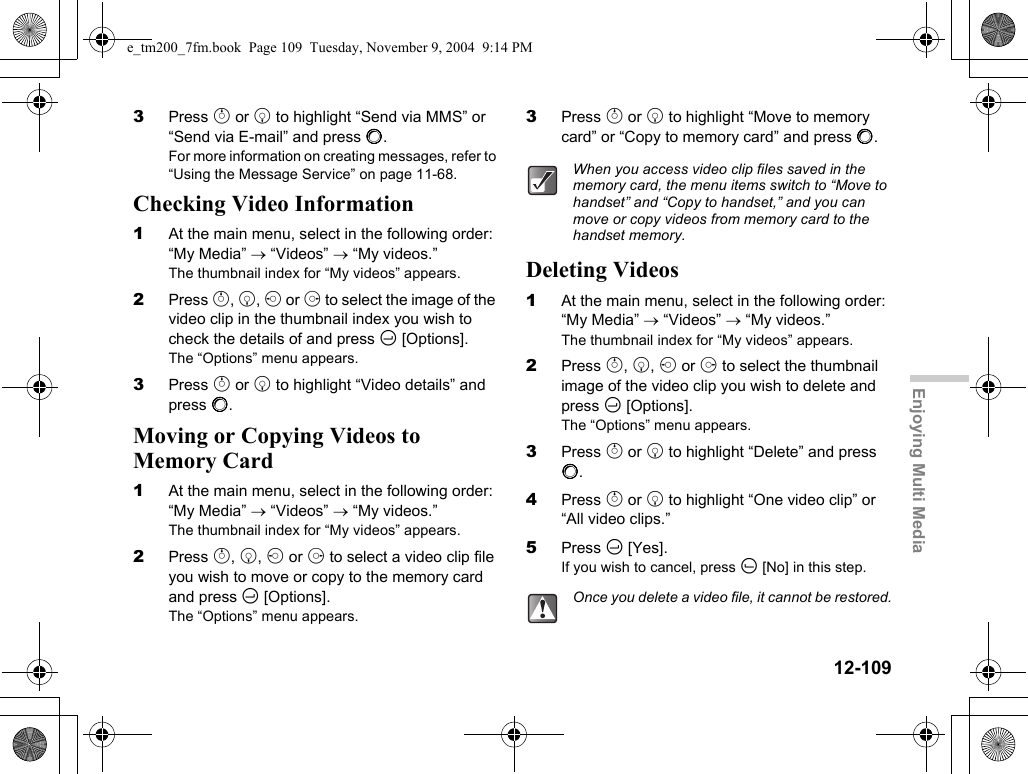 12-109Enjoying Multi Media3Press a or b to highlight “Send via MMS” or “Send via E-mail” and press B.For more information on creating messages, refer to “Using the Message Service” on page 11-68.Checking Video Information1At the main menu, select in the following order: “My Media” → “Videos” → “My videos.”The thumbnail index for “My videos” appears.2Press a, b, c or d to select the image of the video clip in the thumbnail index you wish to check the details of and press C [Options].The “Options” menu appears.3Press a or b to highlight “Video details” and press B.Moving or Copying Videos to Memory Card1At the main menu, select in the following order: “My Media” → “Videos” → “My videos.”The thumbnail index for “My videos” appears.2Press a, b, c or d to select a video clip file you wish to move or copy to the memory card and press C [Options].The “Options” menu appears.3Press a or b to highlight “Move to memory card” or “Copy to memory card” and press B.Deleting Videos1At the main menu, select in the following order: “My Media” → “Videos” → “My videos.”The thumbnail index for “My videos” appears.2Press a, b, c or d to select the thumbnail image of the video clip you wish to delete and press C [Options].The “Options” menu appears.3Press a or b to highlight “Delete” and press B.4Press a or b to highlight “One video clip” or “All video clips.”5Press C [Yes].If you wish to cancel, press A [No] in this step.When you access video clip files saved in the memory card, the menu items switch to “Move to handset” and “Copy to handset,” and you can move or copy videos from memory card to the handset memory.Once you delete a video file, it cannot be restored.e_tm200_7fm.book  Page 109  Tuesday, November 9, 2004  9:14 PM