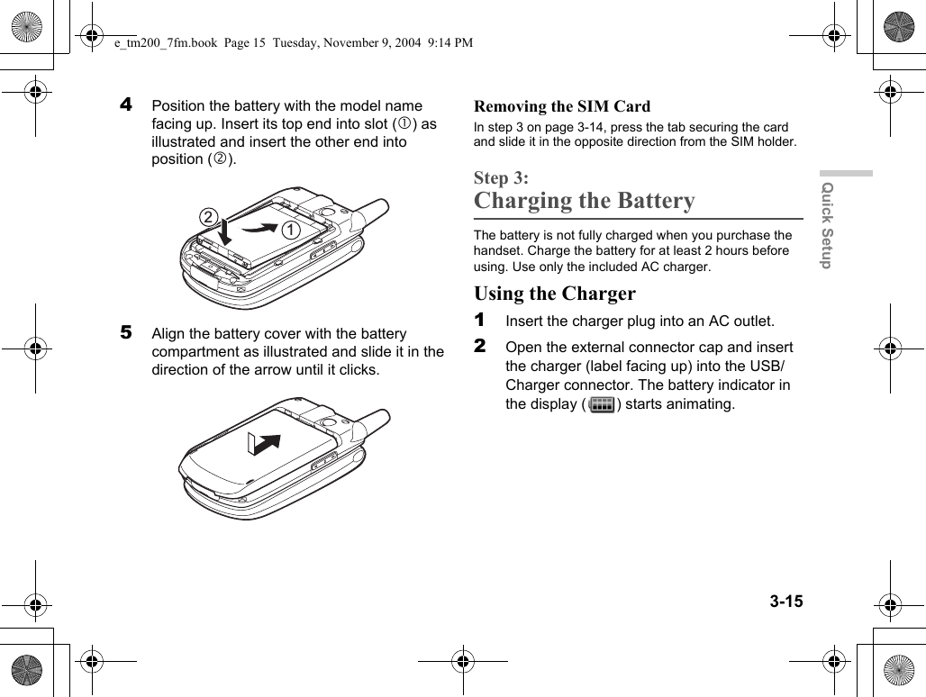 3-15Quick Setup4Position the battery with the model name facing up. Insert its top end into slot (c) as illustrated and insert the other end into position (d).5Align the battery cover with the battery compartment as illustrated and slide it in the direction of the arrow until it clicks.Removing the SIM CardIn step 3 on page 3-14, press the tab securing the card and slide it in the opposite direction from the SIM holder.Step 3:Charging the BatteryThe battery is not fully charged when you purchase the handset. Charge the battery for at least 2 hours before using. Use only the included AC charger.Using the Charger1Insert the charger plug into an AC outlet.2Open the external connector cap and insert the charger (label facing up) into the USB/Charger connector. The battery indicator in the display ( ) starts animating.21e_tm200_7fm.book  Page 15  Tuesday, November 9, 2004  9:14 PM