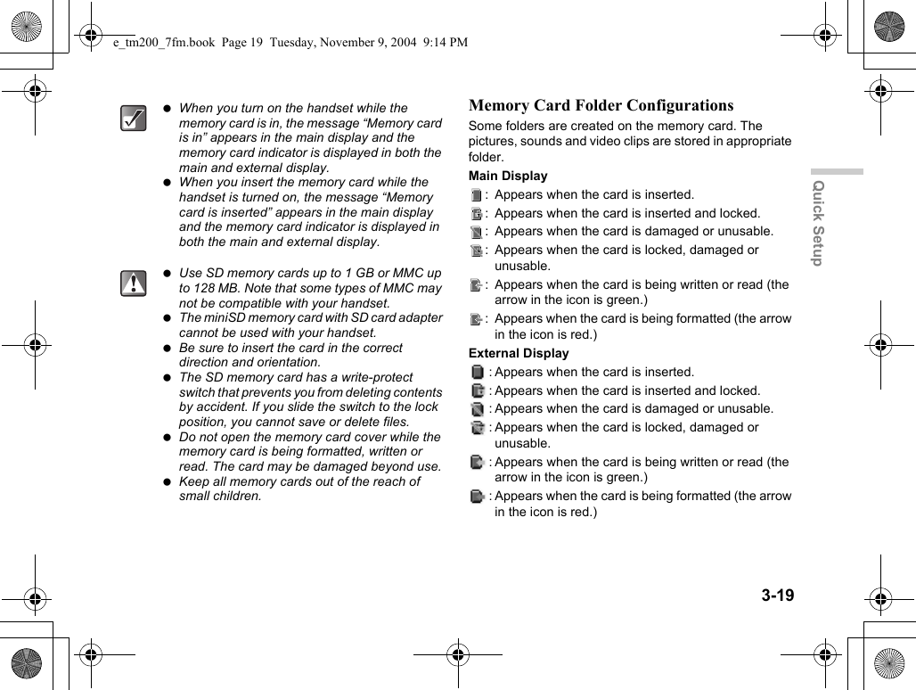 3-19Quick SetupMemory Card Folder ConfigurationsSome folders are created on the memory card. The pictures, sounds and video clips are stored in appropriate folder.Main Display: Appears when the card is inserted.: Appears when the card is inserted and locked.: Appears when the card is damaged or unusable.: Appears when the card is locked, damaged or unusable.: Appears when the card is being written or read (the arrow in the icon is green.): Appears when the card is being formatted (the arrow in the icon is red.)External Display: Appears when the card is inserted.: Appears when the card is inserted and locked.: Appears when the card is damaged or unusable.: Appears when the card is locked, damaged or unusable.: Appears when the card is being written or read (the arrow in the icon is green.): Appears when the card is being formatted (the arrow in the icon is red.) When you turn on the handset while the memory card is in, the message “Memory card is in” appears in the main display and the memory card indicator is displayed in both the main and external display. When you insert the memory card while the handset is turned on, the message “Memory card is inserted” appears in the main display and the memory card indicator is displayed in both the main and external display. Use SD memory cards up to 1 GB or MMC up to 128 MB. Note that some types of MMC may not be compatible with your handset. The miniSD memory card with SD card adapter cannot be used with your handset. Be sure to insert the card in the correct direction and orientation. The SD memory card has a write-protect switch that prevents you from deleting contents by accident. If you slide the switch to the lock position, you cannot save or delete files. Do not open the memory card cover while the memory card is being formatted, written or read. The card may be damaged beyond use. Keep all memory cards out of the reach of small children.e_tm200_7fm.book  Page 19  Tuesday, November 9, 2004  9:14 PM