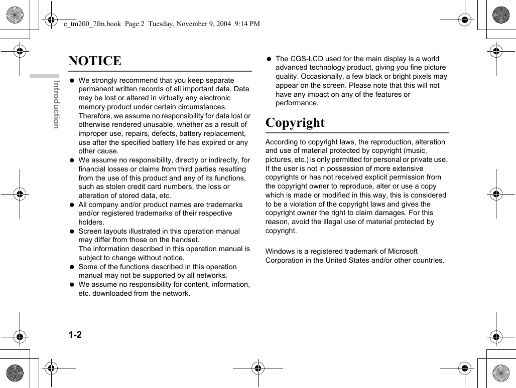 1-2IntroductionNOTICE We strongly recommend that you keep separate permanent written records of all important data. Data may be lost or altered in virtually any electronic memory product under certain circumstances. Therefore, we assume no responsibility for data lost or otherwise rendered unusable, whether as a result of improper use, repairs, defects, battery replacement, use after the specified battery life has expired or any other cause. We assume no responsibility, directly or indirectly, for financial losses or claims from third parties resulting from the use of this product and any of its functions, such as stolen credit card numbers, the loss or alteration of stored data, etc. All company and/or product names are trademarks and/or registered trademarks of their respective holders. Screen layouts illustrated in this operation manual may differ from those on the handset.The information described in this operation manual is subject to change without notice. Some of the functions described in this operation manual may not be supported by all networks. We assume no responsibility for content, information, etc. downloaded from the network. The CGS-LCD used for the main display is a world advanced technology product, giving you fine picture quality. Occasionally, a few black or bright pixels may appear on the screen. Please note that this will not have any impact on any of the features or performance.CopyrightAccording to copyright laws, the reproduction, alteration and use of material protected by copyright (music, pictures, etc.) is only permitted for personal or private use. If the user is not in possession of more extensive copyrights or has not received explicit permission from the copyright owner to reproduce, alter or use a copy which is made or modified in this way, this is considered to be a violation of the copyright laws and gives the copyright owner the right to claim damages. For this reason, avoid the illegal use of material protected by copyright.Windows is a registered trademark of Microsoft Corporation in the United States and/or other countries.e_tm200_7fm.book  Page 2  Tuesday, November 9, 2004  9:14 PM