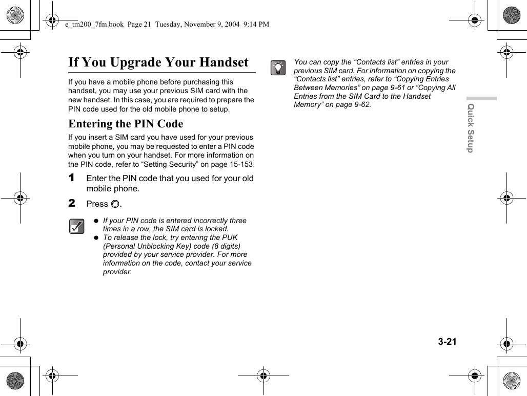 3-21Quick SetupIf You Upgrade Your HandsetIf you have a mobile phone before purchasing this handset, you may use your previous SIM card with the new handset. In this case, you are required to prepare the PIN code used for the old mobile phone to setup.Entering the PIN CodeIf you insert a SIM card you have used for your previous mobile phone, you may be requested to enter a PIN code when you turn on your handset. For more information on the PIN code, refer to “Setting Security” on page 15-153.1Enter the PIN code that you used for your old mobile phone.2Press B. If your PIN code is entered incorrectly three times in a row, the SIM card is locked. To release the lock, try entering the PUK (Personal Unblocking Key) code (8 digits) provided by your service provider. For more information on the code, contact your service provider.You can copy the “Contacts list” entries in your previous SIM card. For information on copying the “Contacts list” entries, refer to “Copying Entries Between Memories” on page 9-61 or “Copying All Entries from the SIM Card to the Handset Memory” on page 9-62.e_tm200_7fm.book  Page 21  Tuesday, November 9, 2004  9:14 PM