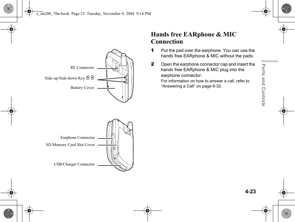 4-23Parts and ControlsHands free EARphone &amp; MIC Connection1Put the pad over the earphone. You can use the hands free EARphone &amp; MIC without the pads.2Open the earphone connector cap and insert the hands free EARphone &amp; MIC plug into the earphone connector.For information on how to answer a call, refer to “Answering a Call” on page 6-32.Battery CoverRF ConnectorSide-up/Side-down Key V WEarphone ConnectorSD Memory Card Slot CoverUSB/Charger Connectore_tm200_7fm.book  Page 23  Tuesday, November 9, 2004  9:14 PM