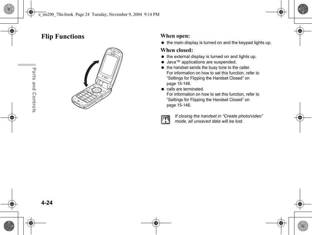 4-24Parts and ControlsFlip Functions When open: the main display is turned on and the keypad lights up.When closed: the external display is turned on and lights up. Java™ applications are suspended. the handset sends the busy tone to the caller. For information on how to set this function, refer to “Settings for Flipping the Handset Closed” on page 15-146. calls are terminated. For information on how to set this function, refer to “Settings for Flipping the Handset Closed” on page 15-146.If closing the handset in “Create photo/video” mode, all unsaved data will be lost.e_tm200_7fm.book  Page 24  Tuesday, November 9, 2004  9:14 PM