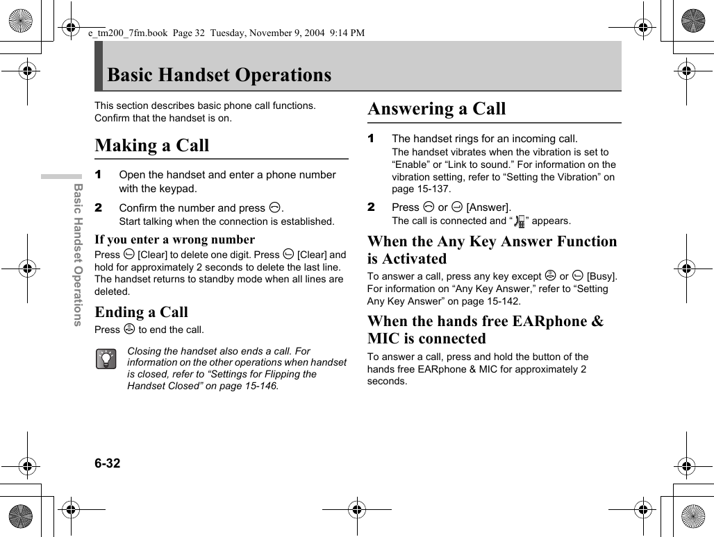 6-32Basic Handset OperationsBasic Handset OperationsThis section describes basic phone call functions. Confirm that the handset is on.Making a Call1Open the handset and enter a phone number with the keypad.2Confirm the number and press D.Start talking when the connection is established.If you enter a wrong numberPress A [Clear] to delete one digit. Press A [Clear] and hold for approximately 2 seconds to delete the last line. The handset returns to standby mode when all lines are deleted.Ending a CallPress F to end the call.Answering a Call1The handset rings for an incoming call.The handset vibrates when the vibration is set to “Enable” or “Link to sound.” For information on the vibration setting, refer to “Setting the Vibration” on page 15-137.2Press D or C [Answer].The call is connected and “ ” appears.When the Any Key Answer Function is ActivatedTo answer a call, press any key except F or A [Busy]. For information on “Any Key Answer,” refer to “Setting Any Key Answer” on page 15-142.When the hands free EARphone &amp; MIC is connectedTo answer a call, press and hold the button of the hands free EARphone &amp; MIC for approximately 2 seconds.Closing the handset also ends a call. For information on the other operations when handset is closed, refer to “Settings for Flipping the Handset Closed” on page 15-146.e_tm200_7fm.book  Page 32  Tuesday, November 9, 2004  9:14 PM