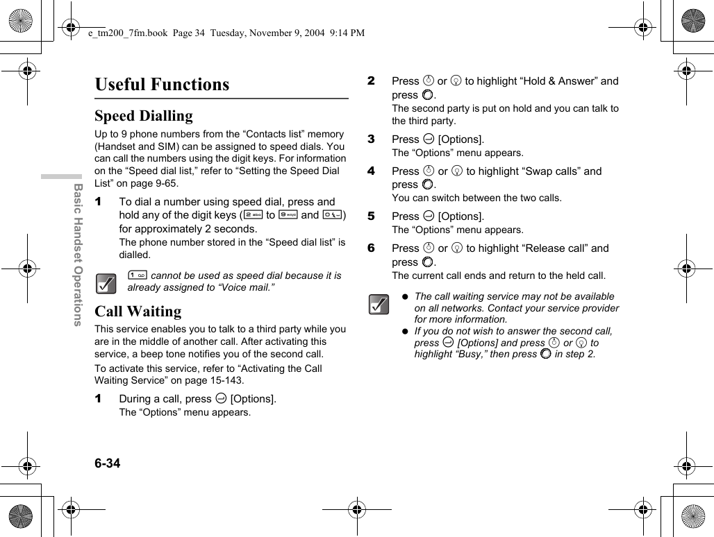 6-34Basic Handset OperationsUseful FunctionsSpeed DiallingUp to 9 phone numbers from the “Contacts list” memory (Handset and SIM) can be assigned to speed dials. You can call the numbers using the digit keys. For information on the “Speed dial list,” refer to “Setting the Speed Dial List” on page 9-65.1To dial a number using speed dial, press and hold any of the digit keys (H to O and Q) for approximately 2 seconds.The phone number stored in the “Speed dial list” is dialled.Call WaitingThis service enables you to talk to a third party while you are in the middle of another call. After activating this service, a beep tone notifies you of the second call.To activate this service, refer to “Activating the Call Waiting Service” on page 15-143.1During a call, press C [Options].The “Options” menu appears.2Press a or b to highlight “Hold &amp; Answer” and press B.The second party is put on hold and you can talk to the third party.3Press C [Options].The “Options” menu appears.4Press a or b to highlight “Swap calls” and press B.You can switch between the two calls.5Press C [Options].The “Options” menu appears.6Press a or b to highlight “Release call” and press B.The current call ends and return to the held call.G cannot be used as speed dial because it is already assigned to “Voice mail.” The call waiting service may not be available on all networks. Contact your service provider for more information. If you do not wish to answer the second call, press C [Options] and press a or b to highlight “Busy,” then press B in step 2.e_tm200_7fm.book  Page 34  Tuesday, November 9, 2004  9:14 PM