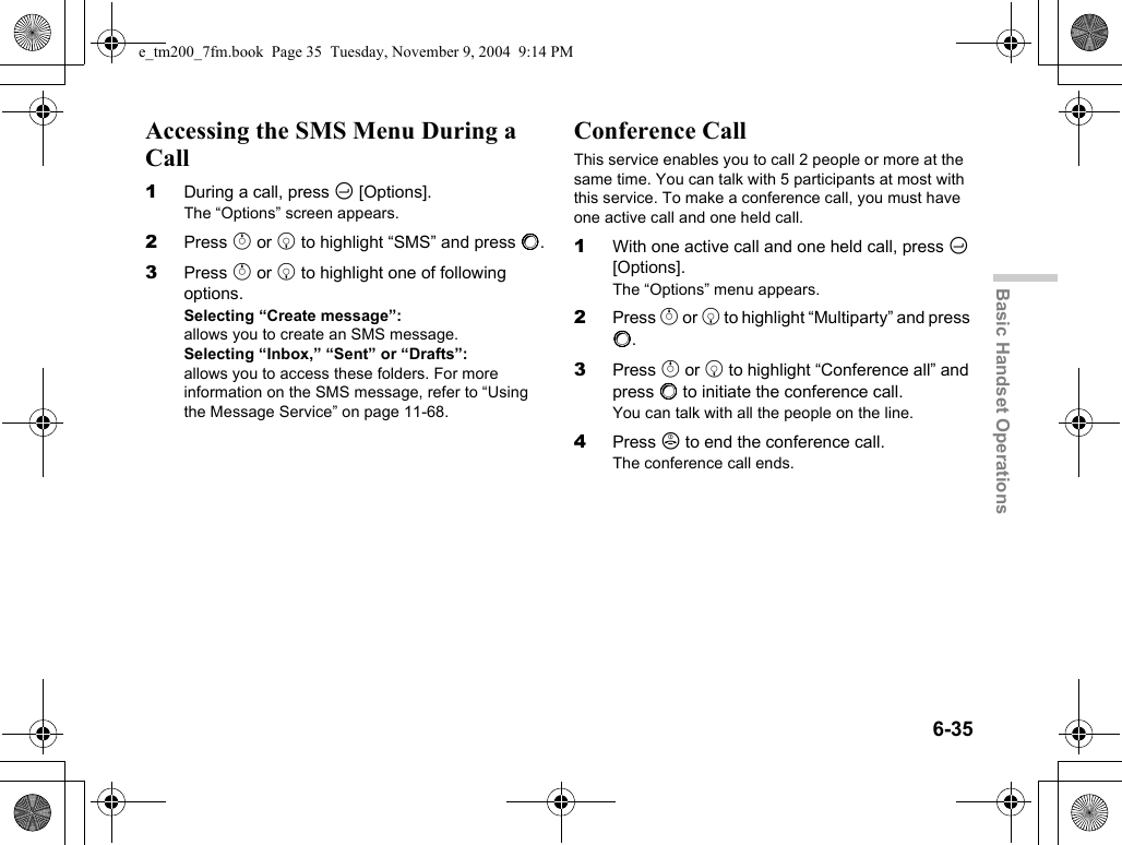 6-35Basic Handset OperationsAccessing the SMS Menu During a Call1During a call, press C [Options].The “Options” screen appears.2Press a or b to highlight “SMS” and press B.3Press a or b to highlight one of following options.Selecting “Create message”:allows you to create an SMS message.Selecting “Inbox,” “Sent” or “Drafts”:allows you to access these folders. For more information on the SMS message, refer to “Using the Message Service” on page 11-68.Conference CallThis service enables you to call 2 people or more at the same time. You can talk with 5 participants at most with this service. To make a conference call, you must have one active call and one held call.1With one active call and one held call, press C [Options].The “Options” menu appears.2Press a or b to highlight “Multiparty” and press B.3Press a or b to highlight “Conference all” and press B to initiate the conference call.You can talk with all the people on the line.4Press F to end the conference call.The conference call ends.e_tm200_7fm.book  Page 35  Tuesday, November 9, 2004  9:14 PM