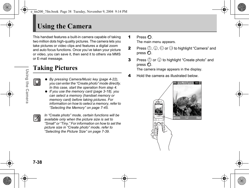 7-38Using the CameraUsing the CameraThis handset features a built-in camera capable of taking two million dots high-quality pictures. The camera lets you take pictures or video clips and features a digital zoom and auto focus functions. Once you’ve taken your picture or video, you can save it, then send it to others via MMS or E-mail message.Taking Pictures1Press B.The main menu appears.2Press a, b, c or d to highlight “Camera” and press B.3Press a or b to highlight “Create photo” and press B.The camera image appears in the display.4Hold the camera as illustrated below. By pressing Camera/Music key (page 4-22), you can enter the “Create photo” mode directly. In this case, start the operation from step 4. If you use the memory card (page 3-18), you can select a memory (handset memory or memory card) before taking pictures. For information on how to select a memory, refer to “Selecting the Memory” on page 7-45.In “Create photo” mode, certain functions will be available only when the picture size is set to “Small” or “Tiny.” For information on how to set the picture size in “Create photo” mode, refer to “Selecting the Picture Size” on page 7-39.e_tm200_7fm.book  Page 38  Tuesday, November 9, 2004  9:14 PM