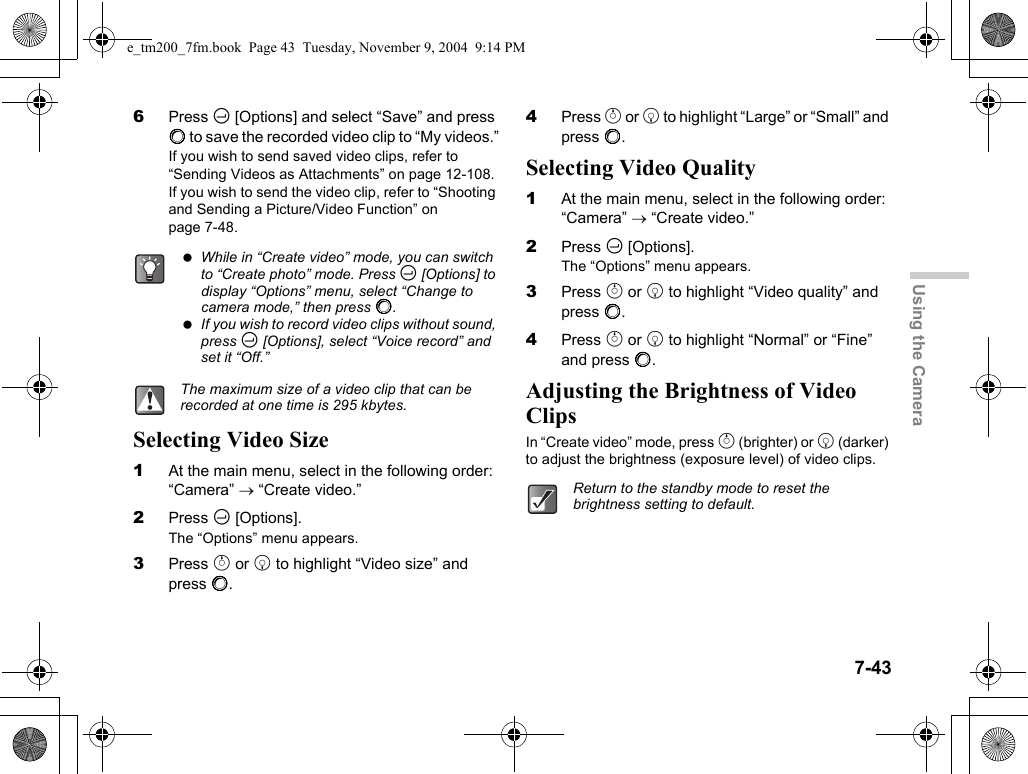 7-43Using the Camera6Press C [Options] and select “Save” and press B to save the recorded video clip to “My videos.”If you wish to send saved video clips, refer to “Sending Videos as Attachments” on page 12-108.If you wish to send the video clip, refer to “Shooting and Sending a Picture/Video Function” on page 7-48.Selecting Video Size1At the main menu, select in the following order: “Camera” → “Create video.”2Press C [Options].The “Options” menu appears.3Press a or b to highlight “Video size” and press B. 4Press a or b to highlight “Large” or “Small” and press B.Selecting Video Quality1At the main menu, select in the following order: “Camera” → “Create video.”2Press C [Options].The “Options” menu appears.3Press a or b to highlight “Video quality” and press B.4Press a or b to highlight “Normal” or “Fine” and press B.Adjusting the Brightness of Video ClipsIn “Create video” mode, press a (brighter) or b (darker) to adjust the brightness (exposure level) of video clips. While in “Create video” mode, you can switch to “Create photo” mode. Press C [Options] to display “Options” menu, select “Change to camera mode,” then press B. If you wish to record video clips without sound, press C [Options], select “Voice record” and set it “Off.”The maximum size of a video clip that can be recorded at one time is 295 kbytes.Return to the standby mode to reset the brightness setting to default.e_tm200_7fm.book  Page 43  Tuesday, November 9, 2004  9:14 PM