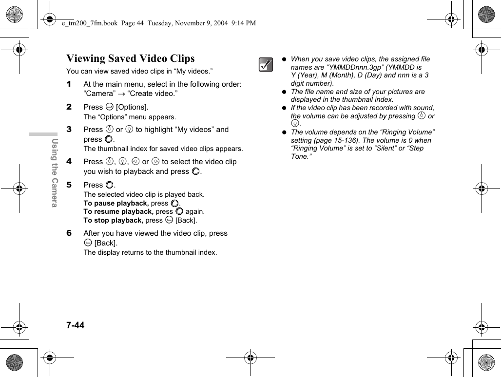 7-44Using the CameraViewing Saved Video ClipsYou can view saved video clips in “My videos.”1At the main menu, select in the following order: “Camera” → “Create video.”2Press C [Options].The “Options” menu appears.3Press a or b to highlight “My videos” and press B.The thumbnail index for saved video clips appears.4Press a, b, c or d to select the video clip you wish to playback and press B.5Press B.The selected video clip is played back.To pause playback, press B.To resume playback, press B again.To stop playback, press A [Back].6After you have viewed the video clip, press A[Back].The display returns to the thumbnail index. When you save video clips, the assigned file names are “YMMDDnnn.3gp” (YMMDD is Y (Year), M (Month), D (Day) and nnn is a 3 digit number). The file name and size of your pictures are displayed in the thumbnail index. If the video clip has been recorded with sound, the volume can be adjusted by pressing a or b. The volume depends on the “Ringing Volume” setting (page 15-136). The volume is 0 when “Ringing Volume” is set to “Silent” or “Step Tone.”e_tm200_7fm.book  Page 44  Tuesday, November 9, 2004  9:14 PM