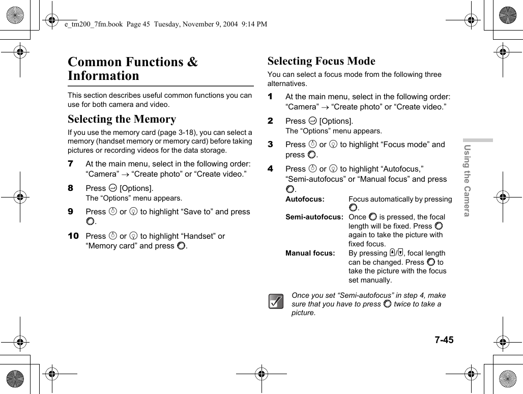 7-45Using the CameraCommon Functions &amp; InformationThis section describes useful common functions you can use for both camera and video.Selecting the MemoryIf you use the memory card (page 3-18), you can select a memory (handset memory or memory card) before taking pictures or recording videos for the data storage.7At the main menu, select in the following order: “Camera” → “Create photo” or “Create video.”8Press C [Options].The “Options” menu appears.9Press a or b to highlight “Save to” and press B.10 Press a or b to highlight “Handset” or “Memory card” and press B.Selecting Focus ModeYou can select a focus mode from the following three alternatives.1At the main menu, select in the following order: “Camera” → “Create photo” or “Create video.”2Press C [Options].The “Options” menu appears.3Press a or b to highlight “Focus mode” and press B.4Press a or b to highlight “Autofocus,” “Semi-autofocus” or “Manual focus” and press B.Autofocus: Focus automatically by pressing B.Semi-autofocus: Once B is pressed, the focal length will be fixed. Press B again to take the picture with fixed focus.Manual focus: By pressing V/W, focal length can be changed. Press B to take the picture with the focus set manually.Once you set “Semi-autofocus” in step 4, make sure that you have to press B twice to take a picture.e_tm200_7fm.book  Page 45  Tuesday, November 9, 2004  9:14 PM