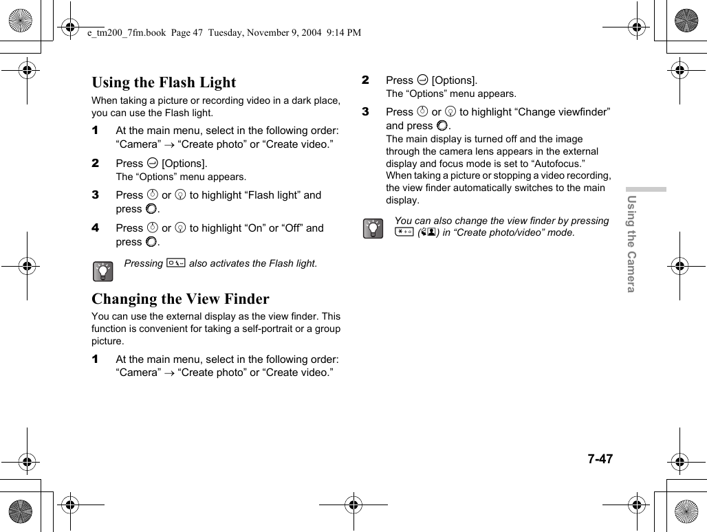7-47Using the CameraUsing the Flash LightWhen taking a picture or recording video in a dark place, you can use the Flash light.1At the main menu, select in the following order: “Camera” → “Create photo” or “Create video.”2Press C [Options].The “Options” menu appears.3Press a or b to highlight “Flash light” and press B.4Press a or b to highlight “On” or “Off” and press B.Changing the View FinderYou can use the external display as the view finder. This function is convenient for taking a self-portrait or a group picture.1At the main menu, select in the following order: “Camera” → “Create photo” or “Create video.”2Press C [Options].The “Options” menu appears.3Press a or b to highlight “Change viewfinder” and press B.The main display is turned off and the image through the camera lens appears in the external display and focus mode is set to “Autofocus.”When taking a picture or stopping a video recording, the view finder automatically switches to the main display.Pressing Q also activates the Flash light.You can also change the view finder by pressing P (X) in “Create photo/video” mode.e_tm200_7fm.book  Page 47  Tuesday, November 9, 2004  9:14 PM