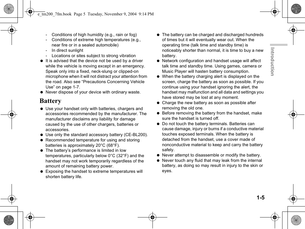 1-5Introduction- Conditions of high humidity (e.g., rain or fog)- Conditions of extreme high temperatures (e.g., near fire or in a sealed automobile)- In direct sunlight- Locations or sites subject to strong vibration It is advised that the device not be used by a driver while the vehicle is moving except in an emergency. Speak only into a fixed, neck-slung or clipped-on microphone when it will not distract your attention from the road. Also see “Precautions Concerning Vehicle Use” on page 1-7. Never dispose of your device with ordinary waste.Battery Use your handset only with batteries, chargers and accessories recommended by the manufacturer. The manufacturer disclaims any liability for damage caused by the use of other chargers, batteries or accessories. Use only the standard accessory battery (CE-BL200). Recommended temperature for using and storing batteries is approximately 20°C (68°F). The battery’s performance is limited in low temperatures, particularly below 0°C (32°F) and the handset may not work temporarily regardless of the amount of remaining battery power. Exposing the handset to extreme temperatures will shorten battery life. The battery can be charged and discharged hundreds of times but it will eventually wear out. When the operating time (talk time and standby time) is noticeably shorter than normal, it is time to buy a new battery. Network configuration and handset usage will affect talk time and standby time. Using games, camera or Music Player will hasten battery consumption. When the battery charging alert is displayed on the screen, charge the battery as soon as possible. If you continue using your handset ignoring the alert, the handset may malfunction and all data and settings you have stored may be lost at any moment. Charge the new battery as soon as possible after removing the old one. Before removing the battery from the handset, make sure the handset is turned off. Do not touch the battery terminals. Batteries can cause damage, injury or burns if a conductive material touches exposed terminals. When the battery is detached from the handset, use a cover made of nonconductive material to keep and carry the battery safely. Never attempt to disassemble or modify the battery. Never touch any fluid that may leak from the internal battery, as doing so may result in injury to the skin or eyes.e_tm200_7fm.book  Page 5  Tuesday, November 9, 2004  9:14 PM